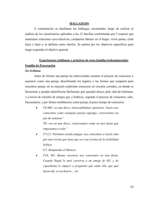 62
HALLAZGOS
A continuación se detallaran los hallazgos encontrados luego de realizar el
análisis de los cuestionarios aplicados a las 12 familias conformadas por 2 mujeres que
mantienen relaciones sexo-afectivas, comparten labores en el hogar, viven juntas, crían
hijos e hijas y se definen como familia. Se partirá por los objetivos específicos para
luego responder al objetivo general.
Experiencias cotidianas y prácticas de estas familias lesbomaternales
Familia de Procreación
Ser lesbiana
Antes de formar una pareja las entrevistadas cuentan el proceso de conocerse y
asumirse como una pareja, describiendo los lugares o las formas que ocuparon para
encontrar pareja, en su mayoría explicitan conocerse en círculos cerrados, en donde se
frecuentan y pueden identificarse fácilmente, por ejemplo discos, pub, chat de lesbianas,
o a través de círculos de amigos gay y lésbicos, segundo el proceso de conocerse, salir,
frecuentarse, y por último establecerse como pareja, al poco tiempo de conocerse:
 F4;MG: en una disco, intercambiamos opiniones, bueno nos
conocimos como cualquier pareja supongo, conversamos un
par de semanas”
TE: eso en una disco, conversamos como un mes hasta que
empezamos a salir”
 F7;C1: Partimos siendo amigas, nos conocimos a través chat
por una revista que tiene que ver con el tema de la visibilidad
lésbica.
C2: Rompiendo el Silencio.
 F10; M1: Bueno, nosotras nos conocimos en una fiesta.
Cuando llegué le metí conversa a un amigo de M2, y de
copuchenta le empecé a preguntar qué onda ella, que qué
hacia ahí, si era hetero… etc
 