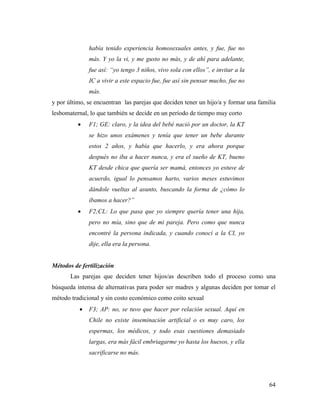 64
había tenido experiencia homosexuales antes, y fue, fue no
más. Y yo la vi, y me gusto no más, y de ahí para adelante,
fue así: “yo tengo 3 niños, vivo sola con ellos”, e invitar a la
IC a vivir a este espacio fue, fue así sin pensar mucho, fue no
más.
y por último, se encuentran las parejas que deciden tener un hijo/a y formar una familia
lesbomaternal, lo que también se decide en un período de tiempo muy corto
 F1; GE: claro, y la idea del bebé nació por un doctor, la KT
se hizo unos exámenes y tenía que tener un bebe durante
estos 2 años, y había que hacerlo, y era ahora porque
después no iba a hacer nunca, y era el sueño de KT, bueno
KT desde chica que quería ser mamá, entonces yo estuve de
acuerdo, igual lo pensamos harto, varios meses estuvimos
dándole vueltas al asunto, buscando la forma de ¿cómo lo
íbamos a hacer?”
 F2;CL: Lo que pasa que yo siempre quería tener una hija,
pero no mía, sino que de mi pareja. Pero como que nunca
encontré la persona indicada, y cuando conocí a la CI, yo
dije, ella era la persona.
Métodos de fertilización
Las parejas que deciden tener hijos/as describen todo el proceso como una
búsqueda intensa de alternativas para poder ser madres y algunas deciden por tomar el
método tradicional y sin costo económico como coito sexual
 F3; AP: no, se tuvo que hacer por relación sexual. Aquí en
Chile no existe inseminación artificial o es muy caro, los
espermas, los médicos, y todo esas cuestiones demasiado
largas, era más fácil embriagarme yo hasta los huesos, y ella
sacrificarse no más.
 