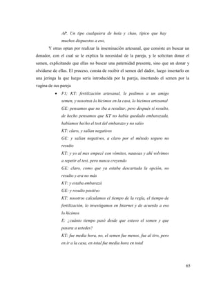 65
AP. Un tipo cualquiera de hola y chao, típico que hay
muchos dispuestos a eso,
Y otras optan por realizar la inseminación artesanal, que consiste en buscar un
donador, con el cual se le explica la necesidad de la pareja, y le solicitan donar el
semen, explicitando que ellas no buscar una paternidad presente, sino que un donar y
olvidarse de ellas. El proceso, consta de recibir el semen del dador, luego insertarlo en
una jeringa la que luego sería introducida por la pareja, insertando el semen por la
vagina de sus pareja
 F1; KT: fertilización artesanal, le pedimos a un amigo
semen, y nosotras lo hicimos en la casa, lo hicimos artesanal
GE: pensamos que no iba a resultar, pero después sí resulto,
de hecho pensamos que KT no había quedado embarazada,
habíamos hecho el test del embarazo y no salio
KT: claro, y salían negativos
GE: y salían negativos, a claro por el método seguro no
resulto
KT: y yo al mes empecé con vómitos, nauseas y ahí volvimos
a repetir el test, pero nunca creyendo
GE: claro, como que ya estaba descartada la opción, no
resulto y era no más
KT: y estaba embarazá
GE: y resulto positivo
KT: nosotros calculamos el tiempo de la regla, el tiempo de
fertilización, lo investigamos en Internet y de acuerdo a eso
lo hicimos
E: ¿cuánto tiempo pasó desde que estuvo el semen y que
pasara a ustedes?
KT: fue media hora, no, el semen fue menos, fue al tiro, pero
en ir a la casa, en total fue media hora en total
 