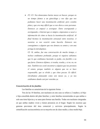 66
 F2; CI: Nos demoramos hartos meses en buscar, porque en
un tiempo fuimos a un ginecólogo y nos dijo que nos
podíamos hacer una inseminación artificial, pero costaba
plata y que era muy difícil que se nos diera a esas personas.
Entonces yo empecé a averiguar. Entre averiguando y
averiguando, e Internet que es mágico, empezamos a sacar a
información de cómo se hacia la inseminación artificial. Al
final hicimos la inseminación artesanal entre nosotras. A
nosotras se nos ocurrió como hacerla. Entonces nos
conseguimos a alguien que nos donara su semen y con una
jeringa la introdujimos.
CI: Sí, ambas, fue una conversación de mucho tiempo, e
incluso estábamos probando, porque ni siquiera sabíamos
que lo que estábamos haciendo se podía, era factible o no
que fuera. Entonces dijimos, si resulta, resulta, y si no, no, no
más. También nos costó encontrar a alguien que nos prestara
el semen, porque también es alguien que no se hace
responsable, que se olvido y que chao pescao. Es difícil.
Llevábamos planeando como seis meses ya, y ya nos
estábamos dando casi por vencidas ya.
Caracterización de las familias
Las familias se caracterizan de la siguiente forma :
Tres de las 10 familias, son nucleares en este caso se refiere a 2 madres y el hijo
o hija concebida dentro del plan familiar; y siete familias reconstruidas en que ambas o
solo una tiene hijos/as y se unen para formar una familia. Todas son nucleares integradas
en que ambas madres viven y tienen presencia en el hogar. Según los recursos que
generan provienen del área comercial y servicios principalmente. Según la
estratificación socioeconómica en su mayoría son de clase media y clase media baja.
 