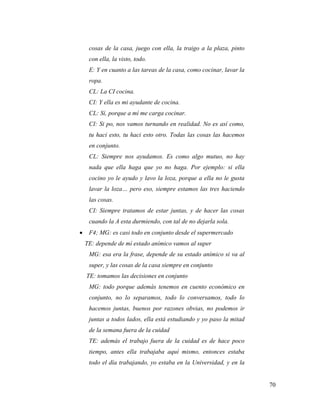 70
cosas de la casa, juego con ella, la traigo a la plaza, pinto
con ella, la visto, todo.
E: Y en cuanto a las tareas de la casa, como cocinar, lavar la
ropa.
CL: La CI cocina.
CI: Y ella es mi ayudante de cocina.
CL: Sí, porque a mí me carga cocinar.
CI: Si po, nos vamos turnando en realidad. No es así como,
tu haci esto, tu haci esto otro. Todas las cosas las hacemos
en conjunto.
CL: Siempre nos ayudamos. Es como algo mutuo, no hay
nada que ella haga que yo no haga. Por ejemplo: si ella
cocino yo le ayudo y lavo la loza, porque a ella no le gusta
lavar la loza… pero eso, siempre estamos las tres haciendo
las cosas.
CI: Siempre tratamos de estar juntas, y de hacer las cosas
cuando la A esta durmiendo, con tal de no dejarla sola.
 F4; MG: es casi todo en conjunto desde el supermercado
TE: depende de mí estado anímico vamos al super
MG: esa era la frase, depende de su estado anímico si va al
super, y las cosas de la casa siempre en conjunto
TE: tomamos las decisiones en conjunto
MG: todo porque además tenemos en cuento económico en
conjunto, no lo separamos, todo lo conversamos, todo lo
hacemos juntas, buenos por razones obvias, no podemos ir
juntas a todos lados, ella está estudiando y yo paso la mitad
de la semana fuera de la cuidad
TE: además el trabajo fuera de la cuidad es de hace poco
tiempo, antes ella trabajaba aquí mismo, entonces estaba
todo el día trabajando, yo estaba en la Universidad, y en la
 