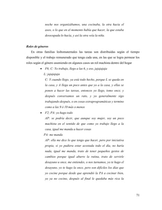 71
noche nos organizábamos, una cocinaba, la otra hacia el
aseo, o lo que en el momento había que hacer, la que estaba
desocupada lo hacía, y así la otra veía la niña.
Roles de géneros
En otras familias lesbomaternales las tareas son distribuidas según el tiempo
disponible y el trabajo remunerado que tenga cada una, en las que se logra permear los
roles según el género asumiendo en algunos casos un rol machista dentro del hogar
 F6; C: Yo trabajo, llego a las 6, y eso, jajajajaja
L: jajajajaja
C: Y cuando llego, ya está todo hecho, porque L se queda en
la casa, y A llega un poco antes que yo a la casa, y ellas se
ponen a hacer las tareas, entonces yo llego, tomo once, y
después conversamos un rato, y yo generalmente sigo
trabajando después, o en cosas extraprogramáticas y termino
como a las 9 ó 10 más o menos
 F2; PA: yo hago todo
AP: se podría decir, que aunque soy mujer, soy un poco
machista en el sentido de que como yo trabajo llego a la
casa, igual me manda a hacer cosas
PA: me manda
AP: ella me dice lo que tengo que hacer, pero por iniciativa
propia, si yo pudiera estar acostada todo el día, no haría
nada, igual me manda, trato de tener pequeños gestos de
cambios porque igual aburre la rutina, trato de servirle
desayuno u once, me entiendes, o nos turnamos, yo te hago el
desayuno, yo te hago la once, pero son difíciles los días que
yo cocine porque desde que aprendió la PA a cocinar bien,
yo ya no cocino, después al final le quedaba más rica la
 