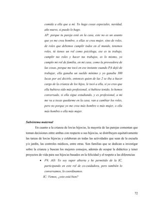 72
comida a ella que a mí. Yo hago cosas especiales, navidad,
año nuevo, si puedo lo hago.
AP: porque tu pareja está en la casa, este no es un asunto
que yo me crea hombre, o ellas se crea mujer, sino de roles,
de roles que debemos cumplir todos en el mundo, tenemos
roles, tú tienes un rol como psicóloga, ese es tu trabajo,
cumplir tus roles y hacer tus trabajos, es lo mismo, yo
cumplo mi rol de familia, en mi casa, como la proveedora de
las cosas, porque me tocó en ese instante cuando PA dejó de
trabajar, ella ganaba un sueldo mínimo y yo ganaba 300
lucas por así decirlo, entonces quien de las 2 se iba a hacer
cargo de la crianza de los hijos, le tocó a ella, si yo creo que
ella hubiera sido más profesional, si hubiese tenido, lo hemos
conversado, si ella sigue estudiando, y es profesional, a mi
me va a tocas quedarme en la casa, van a cambiar los roles,
pero no porque yo me crea más hombre o más mujer, o ella
más hombre o ella más mujer.
Subsistema maternal
En cuanto a la crianza de los/as hijos/as, la mayoría de las parejas comentan que
toman decisiones entre ambas con respecto a sus hijos/as, se distribuyen equitativamente
las tareas de los/as hijos/as y colaboran en todas las actividades que sean de la escuela
y/o jardín, las controles médicos, entre otras. Son familias que se dedican a investigar
sobre la crianza y buscan los mejores consejos, además de ocupar la didáctica y tener
proyectos de vida para sus hijos/as basados en la felicidad y el respeto a las diferencias
 F9; AO: Yo soy super abierta y he permitido de la IC,
participando en este rol de co-cuidadora, pero también lo
conversamos, lo coordinamos.
IC: Vemos, ¿esto está bien?
 