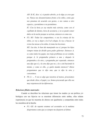 73
AO: Si IC, dice: sí, si puedes abrirlo, yo le digo yo creo que
no. Nunca nos desautorizamos frente a los niños, como que
nos ponemos de acuerdo con gestos, o nos vamos a otro
espacio, y permitimos o no permitimos.
IC: Con la hora yo soy mucho más estricta, como con el
cepillado de dientes, hora de acostarse, y no se puede comer
dulce en la noche porque se activan, entonces es como eso.
 F5; M1: Todas las compartimos, o sea la crianza de los
niños, yo voy a dejar a la S al colegio, la voy a buscar, le
reviso las tareas a los niños, le tomo las lecciones.
M2: Las dos, lo han ido manejando eso sí, porque los hijos
siempre tratan de dividir para poder gobernar. Entonces A,
es como todos los papás, nos trajo problemas en ese sentido,
porque A, le preguntaba primero a una y después le
preguntaba a la otra, y preguntaba por separado, entonces
una dijo que sí, y la otra dijo que no; y la s está haciendo lo
mismo, y como es ella, ¿y quién manda entonces? Ahora
preguntamos que te dijo una, que te dijo la otra y
convenimos.
 F6; L: … Y eso es algo que nosotras al menos, procuramos
que desde chica, el papá y yo, hemos procurado que ella sea
muy respetuosa de las diferencias.
Relaciones filiales maternales
Cuando se describen las relaciones que tienen las madres ya sea política y/o
biológica con sus hijos/as no se muestran diferencias entre ambas, ellas relatan
experiencias en que las muestras de afectos son igualitarias y compartidas entre todos
los miembros de la familia
 F1; GE: de repente estamos así acostados en la mañana
despertamos como que yo siempre me despierto al último
 