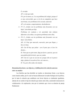 75
E: en todas
AP: si, más que nada
PA: por lo menos yo, J es un problema del colegio, porque el
es muy extrovertido, que se ríe de un compañero que hace
una broma, esos problemas de la escuela, nada más
AP: yo lo mismo, comportamiento, desobediencia
 F7; E: ¿Cuáles son los problemas más frecuentes con sus
hijas?, descríbalo por hija.
Problemas de conducta y de autoridad, dan órdenes
diferentes a las niñas y eso genera problemas entre ellas.
 F9; E: ¿Cuáles son los problemas más frecuentes con sus
hijos?, descríbalos.
AO: A G hay que marcarlo, marcarlo, para que llegue, y
lleve el ritmo.
AO: Con M hay que pelear con él para que se lave los
dientes…
IC: Para que no grite tanto, diga por favor y gracias, que sea
una palabra fácil de decir, que sea común.
AO: Con la A, que no sea tan así, porque ella no le parece
algo y planta el coscacho al tiro, así como no…
IC: Ya, pero ella cuida a las mamás.
Denominación frente a sus hijos/as y visibilización de la relación amorosa
entre sus madres
Las familias que han decidido ser madres se denominan frente a sus hijos/as
como mamás ambas, por lo cual no buscan diferenciar la madre biológica de la política,
por lo tanto la relación que establecen con los/as hijos/as es totalmente igualitaria,
además de no ocultar el tipo de relación que tienen entre ellas, asumiendo innecesaria la
verbalización o la explicación, sino por el contrario que viven su relación de pareja
fluidamente
 