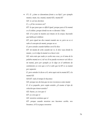 76
 F1; E: ¿cómo se denominan frente a su hijo?, por ejemplo
mamá y mam, tía y mamá, mamá GE y mamá KT
GE: sí, así nos decimos
E: y ¿él las reconoce así?
KT: lo que pasa que es difícil igual, porque para él la mamá
es el celular, porque donde no me ve durante 3 días
GE: él se pone la manito acá (mano en la oreja), haciendo
que habla por teléfono
KT: pero igual me dice mamá cuando me ve, pero no se si
sabe el concepto de mamá, porque no se
E: pero ustedes cuando hablan con él le dice
KT: mi mamá de echo cuando me ve, le dice vaya donde la
mamá, y yo le digo la mamá va a hacer esto
GE: mira más que nada yo cacho una cosa, yo el tema de la
palabra mamá en si, tal vez él no pueda reconocer así ella es
mi mamá, pero por ejemplo yo lo digo en el ambiente de
sentimiento yo creo que si él si sabe que la KT es su mamá
por supuesto
E: pero ustedes le dicen a G, mira aquí está tu mamá KT y la
mamá GE
GE-KT: todo el tiempo lo hacemos
GE: porque nos da lata que no nos reconozca como mamá
E: él es pequeño, pero según ustedes ¿él asume el tipo de
relación que tienen ustedes?
GE: bueno, yo creo que sí
KT: yo creo que sí
GE: nosotros sentimos que sí
KT: porque cuando nosotras nos hacemos cariño, nos
besamos, el G se pega a nosotras
 
