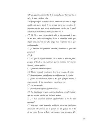 77
GE: de repente, estamos los 3, lo toma ella, me hace cariño a
mí, y le hace cariño a ella
KT: porque igual es super celoso, entonces que uno se haga
cariño así, pero igual él se acerca para que nosotras le
hagamos cariño a él, o que nos hagamos cariño los 3, igual
tenemos su momento de intimidad entre los 3
 F2; CI: Sí, es muy chica todavía, ella se da cuenta de lo que
ve no más, más allá tampoco lo va a entender, tiene que
llegar una edad en que ella tenga más confianza de lo que
está pasando.
E: ¿Y ustedes han pensado tomarla y contarle lo que está
pasando?
CI: Sí.
CL: Es que de alguna manera, si le mentí al niño es peor,
porque al final se va a enterar que le mentiste por mucho
tiempo, y capaz que te…
CI: Que te recriminen después
CL: Hemos pensado en siempre decirle la verdad a la niña.
CI: Siempre hemos tratado de ir por delante con la verdad.
E: ¿cómo se denominan frente a A?, por ejemplo: mamá y
mam, mamá y la tía, mamá uno y mamá dos, etc.
CI: Las dos mamás.
E: ¿Pero tienen alguna diferenciación?
CI: No, jajajajaja, es que como hasta ahora no sabe hablar
mucho, así que las dos nos decimos mamás.
E: ¿Y más adelante piensan diferenciarse o no lo han
pensado?
CL: O sea yo, como no madre biológica, yo sé que en alguna
instancia, obviamente, va a querer, no sé, quizás no es la
forma como lo voy a decir, va a querer mucho mas a CI,
 