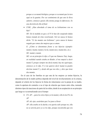78
porque es su mamá biológica, porque es su mamá que la tuvo
aquí en la guatita. Por ese sentimiento de que uno lo lleva
adentro, entonces quizás ella misma ponga la diferencia. Es
una decisión de ella al final.
 F10E: ¿Han abordado el tema de su lesbianismo con su
hijo?
M1: En la medida en que a él N le han ido surgiendo dudas
hemos tratado de irlas resolviendo. Tal vez nunca le hemos
dicho “N, las mamás son lesbianas”, pero nunca le hemos
negado que somos dos mujeres que se aman.
E: ¿Cómo se denominan frente a sus hijos/as (ejemplo:
mamá y mamá, mamá y la tía, mamá uno y mamá dos, etc.)
M1: mamá y mamá.
M2: en un principio le dije a N que me llamara Taty, luego,
en realidad cuando estaba en Kinder, el me empezó a decir
mamá T, porque siempre me decía mamá, hay me equivoque,
entonces yo le dije, N si me quieres decir mamá tu puedes
decirme mamá T, y desde ahí que nos dice, y dice que tiene
dos mamás.
En el caso de las familias en que una de las mujeres ya tenían hijos/as, la
denominación de la madre política depende del nivel de involucramiento en la crianza,
dejando al criterio de los hijos/as la forma de relacionarse con la pareja de su madre,
como la apertura de contarles o no el tipo de relación que tienen entre ellas, teniendo
distintos tipos de reacciones de parte de los niños, desde la no aceptación en un principio
que luego se va normalizando con el tiempo
 F3; AP: ...para los otros hijos yo la mamá y ella la tía PA, tía
AP
AP: ah, sipo, acuérdate que J se puso a llorar
AP: ella estaba en la ducha y no quería salir porque no, ella
no se atrevía pero yo se los dije, porque encontraba que era
 