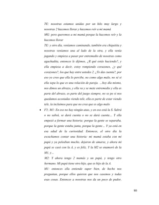 80
TE: nosotras estamos unidas por un hilo muy largo y
nosotras 2 hacemos llorar y hacemos reír a mi mamá
MG: pero queremos a mi mamá porque la hacemos reír y la
hacemos llorar
TE: y otro día, veníamos caminando, también era chiquitita y
nosotras veníamos una al lado de la otra, y ella venía
jugando y empieza a pasar por entremedio de nosotras como
agachadita, entonces le dijimos, ¿R qué estás haciendo?, y
ella empieza a decir, estoy rompiendo corazones, ¿y qué
corazones?, los que hay entre ustedes 2. ¿Te das cuenta?, por
eso yo creo que ella lo percibe, no como algo malo, no sé si
ella sepa lo que es una relación de pareja. …hoy día mismo,
nos dimos un abrazo, y ella va y se mete entremedio y ella es
parte del abrazo, es parte del juego siempre, no se po si nos
quedamos acostadas viendo tele, ella es parte de estar viendo
tele, la incluimos para que no crea que es algo malo
 F5; M1: En eso no hay ningún atao, y en eso está la S. Sabrá
o no sabrá, se dará cuenta o no se dará cuenta… Y ella
empezó a formar una historia: porque la gente se separaba,
porque la gente estaba junta, porque la gente… Y ya está en
esa edad de la curiosidad. Entonces, el otro día la
escuchamos contar una historia: mi mamá estaba con mi
papá y ya peleaban mucho, dejaron de amarse, y ahora mi
papá se casó con la A, y es feliz. Y la M2 se enamoró de la
M1, y…
M2: Y ahora tengo 2 mamás y un papá, y tengo otro
hermano. Mi papá tiene otro hijo, que es hijo de la A.
M1: entonces ella entiende super bien, de hecho nos
preguntan, porque ellos quieren que nos casemos y todas
esas cosas. Entonces a nosotras nos da un poco de pudor,
 