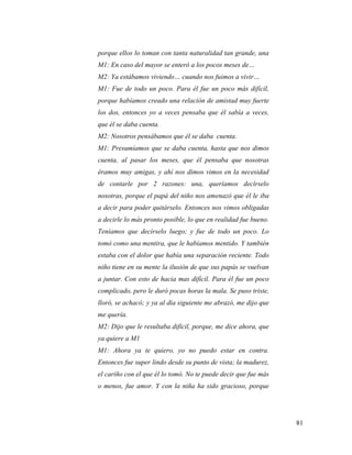 81
porque ellos lo toman con tanta naturalidad tan grande, una
M1: En caso del mayor se enteró a los pocos meses de…
M2: Ya estábamos viviendo… cuando nos fuimos a vivir…
M1: Fue de todo un poco. Para él fue un poco más difícil,
porque habíamos creado una relación de amistad muy fuerte
los dos, entonces yo a veces pensaba que él sabía a veces,
que él se daba cuenta.
M2: Nosotros pensábamos que él se daba cuenta.
M1: Presumíamos que se daba cuenta, hasta que nos dimos
cuenta, al pasar los meses, que él pensaba que nosotras
éramos muy amigas, y ahí nos dimos vimos en la necesidad
de contarle por 2 razones: una, queríamos decírselo
nosotras, porque el papá del niño nos amenazó que él le iba
a decir para poder quitárselo. Entonces nos vimos obligadas
a decirle lo más pronto posible, lo que en realidad fue bueno.
Teníamos que decírselo luego; y fue de todo un poco. Lo
tomó como una mentira, que le habíamos mentido. Y también
estaba con el dolor que había una separación reciente. Todo
niño tiene en su mente la ilusión de que sus papás se vuelvan
a juntar. Con esto de hacia mas difícil. Para él fue un poco
complicado, pero le duró pocas horas la mala. Se puso triste,
lloró, se achacó; y ya al día siguiente me abrazó, me dijo que
me quería.
M2: Dijo que le resultaba difícil, porque, me dice ahora, que
ya quiere a M1
M1: Ahora ya te quiero, yo no puedo estar en contra.
Entonces fue super lindo desde su punto de vista; la madurez,
el cariño con el que él lo tomó. No te puede decir que fue más
o menos, fue amor. Y con la niña ha sido gracioso, porque
 