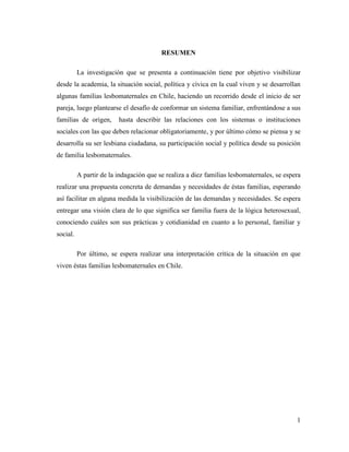 1
RESUMEN
La investigación que se presenta a continuación tiene por objetivo visibilizar
desde la academia, la situación social, política y cívica en la cual viven y se desarrollan
algunas familias lesbomaternales en Chile, haciendo un recorrido desde el inicio de ser
pareja, luego plantearse el desafío de conformar un sistema familiar, enfrentándose a sus
familias de origen, hasta describir las relaciones con los sistemas o instituciones
sociales con las que deben relacionar obligatoriamente, y por último cómo se piensa y se
desarrolla su ser lesbiana ciudadana, su participación social y política desde su posición
de familia lesbomaternales.
A partir de la indagación que se realiza a diez familias lesbomaternales, se espera
realizar una propuesta concreta de demandas y necesidades de éstas familias, esperando
así facilitar en alguna medida la visibilización de las demandas y necesidades. Se espera
entregar una visión clara de lo que significa ser familia fuera de la lógica heterosexual,
conociendo cuáles son sus prácticas y cotidianidad en cuanto a lo personal, familiar y
social.
Por último, se espera realizar una interpretación crítica de la situación en que
viven éstas familias lesbomaternales en Chile.
 
