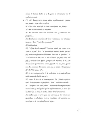 82
nunca le hemos dicho a la S, pero si obviamente no le
ocultamos nada.
 F9; AO: Tampoco le hemos dicho explícitamente: ¡somos
una pareja!, pero ellos lo saben.
IC: Ellos sabe, no sé, G, en estas vacaciones, nos fuimos…
AO: En las vacaciones de invierno…
IC: Le encanta estar con nosotras dos, y entonces nos
pregunta…
AO: Estábamos tomando sol, viene corriendo y nos abraza a
las dos, y dice: “¿ustedes son gayas”?
IC: jajajajajaja
AO: “¿Qué significa eso G?”, eso po mami, son gayas, pero
¿qué es gayas?, dice: “tú me contaste una vez mami, que ser
gay, eran dos personas del mismo sexo que se querían”, sí.
Te acuerdas tú del Luis, sí, me acuerdo, ya pero ellos son
gay, y ustedes son gayas, porque son mujeres; Y tú, ¿de
dónde sacas que nosotras somos gayas?, “lo que pasa, que si
son dos personas del mismo sexo que se aman, y tú ¿amas a
IC y la IC te ama a ti?…
IC: Le preguntamos si a él le molestaba o le hacia alguna
bulla, antes de decirle que sí…
AO: Antes de decirle, sí, somos gayas; Y a ¿ti que te parece
esto?, le devolvimos la pregunta; “bien”, y salió corriendo…
IC: “Me gusta que estén juntas”. Entonces él siempre intenta
unir a todos, y me agarra que le agarre la mano, o si no que
la abrace, o se mete en medio, o bien de arrejuntarnos.
AO: Sabes que yo creo que uno aprende, y los niños han
aprendido en el diario vivir, y cohabitar este espacio con
nosotras, en la vivencia ellos, mi idea…
 