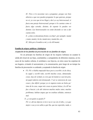 83
IC: Pero si lo necesitan van a preguntar, porque son bien
abiertos a que nos pueden preguntar lo que quieran, porque
no sé, yo creo que tú no llegai y decí yo soy heterosexual, si
fuera una pareja heterosexual, porque si lo cuentas como si
fuera algo extraño, distinto, de repente lo pueden ver
distinto. Los heterosexuales no están diciendo se van a dar
cuenta solos.
E: ¿cómo se denominan frente a su hija?, por ejemplo: mamá
y mam, mamá y la tía, mamá uno y mamá dos, etc.
IC: Sólo por el nombre a mí, y a la AO mamá.
Familia de origen: políticas y biológicas
Aceptación de las familias de procreación de sus familias de origen.
En un principio las familias de origen de las mujeres lesbianas no aceptan la
salida del closet de sus hijas, coartándolas y castigándolas de diferentes maneras, en los
casos de las madres solteras, le arrebatan a sus hijos/as, en otros casos las expulsan de
sus hogares, evitando el acercamiento y la comunicación, pero luego de un tiempo las
familias de procreación va cediendo y aceptando la familia de origen
 F3; PA: si había empezado hace poco a escribir, ni de chica,
la cagué y escribí todo, escribí muchas cosas, demasiadas
cosas, muy de verdad, yo creo que mi mamá se cayó de poto,
mi papá todavía está desmayado. Y así se enteraron de esas
cosas y fue difícil, porque yo ni siquiera tenía un bolso pa’
irme de la casa, saque mis cosas en puras bolsas y la AP me
fue a buscar y de ahí vinieron muchos malos ratos, muchos
problemas, habían etapas que no estaban selladas, entonces
mal.
E: ¿y con quién se quedó J?
PA: sí, ahí me dijeron si tú te vas te vas sin el niño, y yo que
mejor o sea yo no sabía a qué iba, que me esperaba, nada, o
 