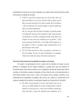 85
autoridad de la crianza de sus nietos, dejando a sus madres fuera de las decisiones sobre
el desarrollo y cuidado de sus hijos
 F1;KT: es que ella no quiere que sea así el niño, ellos son
muy malcriadores en mi casa, entonces ella no quiere que le
den cosas que nosotras no le vamos a poder dar en un futuro
y ahí nos ponemos de acuerdo porque yo pienso igual que
ella, yo no quiero demostrar
GE: yo creo que ella está entre la espada y la pared, porque
yo le digo KT, sabi que el G reclama por todo, estira la mano
y le dan todo, se lo traen, o él papá de la KT, viene ahora y le
compro un auto para que anduviera por la quinta, y esas
cosas como que me dan lata, y se las digo a KT, porque no se
las puedo ir a decir a su papá, tengo comunicación con él
pero hasta por ahí no más
 F2; CI: Entre nosotras no. Pero con quienes convivimos, sí.
Con mis papás. Es que son muy enchapados a la antigua.
Tienen otro estilo de crianza. Pero entre nosotras no.
Nivel de involucramiento de las familias de origen en la crianza
En cuanto a la participación activa o pasiva de las familias de origen, ya sean
políticas o biológicas de las mujeres lesbianas, se puede decir que las primeras el
involucramiento tiene directa relación con la aceptación del tipo de relación que llevan
sus hijas, si las familias aceptan a la pareja y el hijo o hija de ésta, su involucramiento es
total desde nombrar como nieto o nieta a los hijos/as de las parejas, invitarlos a las
celebraciones de cumpleaños, navidades, años nuevos, etc., opinar y e involucrarse en la
crianza y cuidado de los niños/as, siendo parte integral en el desarrollo de la familia.
 F4; MG: en un principio a mi me costó mucho decir en mi
casa, yo ya había dejado la escoba, le había dicho a todo el
mundo, me vine para acá, y todo, pero no había contado que
tenía una hija, y pasa una situación que estábamos en el
 