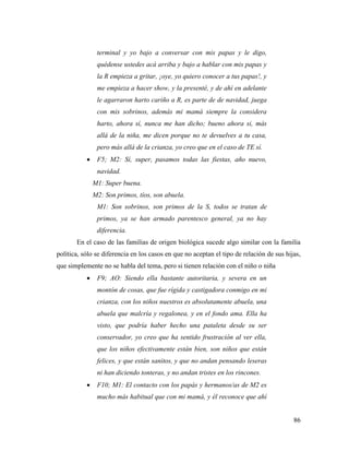 86
terminal y yo bajo a conversar con mis papas y le digo,
quédense ustedes acá arriba y bajo a hablar con mis papas y
la R empieza a gritar, ¡oye, yo quiero conocer a tus papas!, y
me empieza a hacer show, y la presenté, y de ahí en adelante
le agarraron harto cariño a R, es parte de de navidad, juega
con mis sobrinos, además mi mamá siempre la considera
harto, ahora sí, nunca me han dicho; bueno ahora si, más
allá de la niña, me dicen porque no te devuelves a tu casa,
pero más allá de la crianza, yo creo que en el caso de TE sí.
 F5; M2: Sí, super, pasamos todas las fiestas, año nuevo,
navidad.
M1: Super buena.
M2: Son primos, tíos, son abuela.
M1: Son sobrinos, son primos de la S, todos se tratan de
primos, ya se han armado parentesco general, ya no hay
diferencia.
En el caso de las familias de origen biológica sucede algo similar con la familia
política, sólo se diferencia en los casos en que no aceptan el tipo de relación de sus hijas,
que simplemente no se habla del tema, pero si tienen relación con el niño o niña
 F9; AO: Siendo ella bastante autoritaria, y severa en un
montón de cosas, que fue rígida y castigadora conmigo en mi
crianza, con los niños nuestros es absolutamente abuela, una
abuela que malcría y regalonea, y en el fondo ama. Ella ha
visto, que podría haber hecho una pataleta desde su ser
conservador, yo creo que ha sentido frustración al ver ella,
que los niños efectivamente están bien, son niños que están
felices, y que están sanitos, y que no andan pensando leseras
ni han diciendo tonteras, y no andan tristes en los rincones.
 F10; M1: El contacto con los papás y hermanos/as de M2 es
mucho más habitual que con mi mamá, y él reconoce que ahí
 