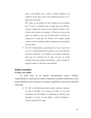 87
tiene a sus abuelos, tías y primos. Cuando viajamos a la
ciudad en la que ellos viven el N lo primero que hace es ir a
jugar con sus primos.
M2: Claro, en mi familia les hice entender de un principio
que N sería un miembro más al igual que mis sobrinos,
entonces siempre los vincule con los nombre de Wiwi, como
le dicen mis sobrinos a mi mamá, y el Tata en el caso de mi
papá, sus primos y tíos. Nos ha favorecido el proceso de
aceptación, el tema que no vivimos en la misma ciudad
entonces no han tenido que lidiar socialmente con mi familia
de dos mamás.
 F3; AP: te descueraban, y querían que tu, no po es que tu no
soy así, te cuestionaban mucho entonces, yo no necesitaba de
supuestos hermanos, ni de papás, ni de mamás supuestas,
para que me aconsejen de mi vida, así que yo, decidí
aislarme lo más que pude de mi familia, y como yo nunca les
negué el contacto a mis hijos con mi familia.
El hogar y su entorno
El hogar como refugio
La mayor parte de las familias lesbomaternales asumen actitudes,
comportamientos y expresiones de cariños, al igual que las familias tradicionales, con la
excepcionalidad de que lo realizan en un espacio resguardado, al que ellas lo describen
como hogar
 F5; M2: La felicidad que hemos tenido, nuestros cimientos
ha sido la familia, sin el apoyo de ellos, yo creo que
estaríamos mal. Mi trabajo es complicado en término, pero
llegando a la casa, es como llegar a nuestra felicidad, o
nuestro mundo de bilz y pap
 