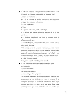 90
 F1; E: con respecto a los problemas que han tenido, ¿han
sentido la necesidad de pedir ayuda, de cualquier tipo?
KT: con los problemas
GE: sí, yo creo que sí, ayuda psicológica, para tratar de
arreglar las cosas, una orientación
E: ¿y lo han hecho?
KT: no
GE: yo una vez, estaba yendo a psicóloga
KT: porque nos hemos puesto de acuerdo de ir, y ahí
quedamos
GE: después arreglamos las cosas y estamos bien, y
abandonamos la idea
KT: de hecho igual para orientar al G, como hacerlo con él,
para que él entienda
GE: eso sí, eso sí lo teníamos planeado de antes, ¿cómo
explicarle, cómo llevar mejor el tema para que él no lo tome
de una forma extraña?, cuando tenga que ir al colegio y sus
compañeros tengan mamá y papá, y él ¿cómo enfrenta eso?
KT: que tenga dos mamás
GE: ¿cómo hacerlo entender que no es malo?
 F3; E: al respecto, nunca han pensado en pedir ayuda
PA: y a quién
E: de cualquier tipo
AP: no, porque a quien
PA: ese es el problema, a quien
AP: a quien, tu no podi, en esta sociedad entre comillas, que
actualmente se está abriendo un poco, tu no podí ir a
cualquier psicólogo o cualquier consultorio, decir oiga
necesito una hora, te van a decir que estai loca, para
empezar, para que estas viviendo con una mujer, no
 