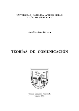 UNIVERSIDAD CATÓLICA ANDRÉS BELLO
          - NÚCLEO GUAYANA -




          José Martínez Terrero




TEORÍAS DE COMUNICACIÓN




          Ciudad Guayana, Venezuela
                 6 mayo 2006
 