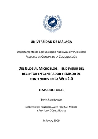   	
  

                    UNIVERSIDAD	
  DE	
  MÁLAGA	
  

   Departamento	
  de	
  Comunicación	
  Audiovisual	
  y	
  Publicidad	
  
              FACULTAD	
  DE	
  CIENCIAS	
  DE	
  LA	
  COMUNICACIÓN	
  
                                              	
  

       DEL	
  BLOG	
  AL	
  MICROBLOG:	
  	
  	
  EL	
  DEVENIR	
  DEL	
  
          RECEPTOR	
  EN	
  GENERADOR	
  Y	
  EMISOR	
  DE	
  
                   CONTENIDOS	
  EN	
  LA	
  WEB	
  2.0	
  
                                         	
  
                              TESIS	
  DOCTORAL	
  
                                              	
  
                                 SONIA	
  RUIZ	
  BLANCO	
  
	
                          	
                                 	
  
              DIRECTORES:	
  FRANCISCO	
  JAVIER	
  RUIZ	
  SAN	
  MIGUEL	
  	
  
                       Y	
  ANA	
  JULIA	
  GÓMEZ	
  GÓMEZ	
  



                                    MÁLAGA,	
  2009
 