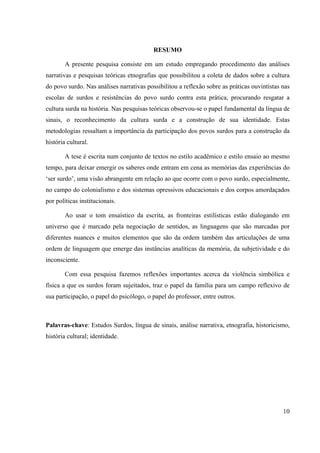 10
RESUMO
A presente pesquisa consiste em um estudo empregando procedimento das análises
narrativas e pesquisas teóricas etnografias que possibilitou a coleta de dados sobre a cultura
do povo surdo. Nas análises narrativas possibilitou a reflexão sobre as práticas ouvintistas nas
escolas de surdos e resistências do povo surdo contra esta prática, procurando resgatar a
cultura surda na história. Nas pesquisas teóricas observou-se o papel fundamental da língua de
sinais, o reconhecimento da cultura surda e a construção de sua identidade. Estas
metodologias ressaltam a importância da participação dos povos surdos para a construção da
história cultural.
A tese é escrita num conjunto de textos no estilo acadêmico e estilo ensaio ao mesmo
tempo, para deixar emergir os saberes onde entram em cena as memórias das experiências do
‘ser surdo’, uma visão abrangente em relação ao que ocorre com o povo surdo, especialmente,
no campo do colonialismo e dos sistemas opressivos educacionais e dos corpos amordaçados
por políticas institucionais.
Ao usar o tom ensaístico da escrita, as fronteiras estilísticas estão dialogando em
universo que é marcado pela negociação de sentidos, as linguagens que são marcadas por
diferentes nuances e muitos elementos que são da ordem também das articulações de uma
ordem de linguagem que emerge das instâncias analíticas da memória, da subjetividade e do
inconsciente.
Com essa pesquisa fazemos reflexões importantes acerca da violência simbólica e
física a que os surdos foram sujeitados, traz o papel da família para um campo reflexivo de
sua participação, o papel do psicólogo, o papel do professor, entre outros.
Palavras-chave: Estudos Surdos, língua de sinais, análise narrativa, etnografia, historicismo,
história cultural; identidade.
 