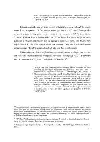 101
mas a discriminação dos sons é o mais complicado e dependem muito do
histórico da surdez e fatores pessoais, como motivação, determinação, etc.
(...) (ORKUT, 2006)
Está acrescentando cada vez mais sucesso nestas operações, que milagre! No entanto
como ficam os supostos 15% 62
de sujeitos surdos que não se beneficiaram? Será que eles
devem ser esquecidos e apagados como se nunca tivesse acontecido nada? Ou foram apenas
‘cobaias’? E como ficam as famílias deste ‘erro’? Elas devem ficar com a ‘culpa’ de terem
permitido a cirurgia? Infelizmente, para se alcançar o sucesso, às vezes, tem de errar para
depois acertar, só que estes sujeitos surdos são ‘humanos’. Será que é suficiente quando
errarem dizerem ‘desculpe’, esperando a absolvição para depois continuarem?
Recentemente as crianças implantadas começaram a contrair meningite. Descobriu-se
então que uma determinada marca de implante provocava a meningite, o FDA63
adverte sobre
este risco em um trecho do jornal “The Express” de Washington64
:
Crianças com uma versão recente de implante coclear enfrentam um risco
crescente de meningite bacteriana nos primeiros dois anos após a
implantação do dispositivo auditivo, a Administração de Comidas e
Medicamentos advertiu nesta segunda-feira. O crescente risco significa que
os pacientes mais novos que foram implantados devem ser monitorados
assim como os dispositivos, para verificar sua correta posição e para os
sinais de infecção fatal no fluido que cercam o cérebro e a espinha dorsal.
Crianças surdas que utilizam os implantes com posicionadores adquirem
meningite bacteriana com mais freqüência do que crianças com os
implantes que não têm essa pequena cunha de borracha ou que não possuem
o implante, disse o FDA em cartas separadas aos pacientes e doutores.
(...)(AP). (2006)
62
Não podemos dizer com exatidão a percentagem e história dos fracassos de Implante Coclear, embora o povo
surdo saiba, pois têm os relatos de sujeitos surdos que submeteram a estas cirurgias, eles não são contados
publicamente pela área de saúde - na verdade somente contam sobre os sucessos, ou supostos sucessos, já que os
ganhos são muito pequeno, que são poucos e não permitem generalizações, por isso a pesquisa, discussão e
reflexão aprofundada a respeito são importantes.
63
FDA: Food And Drug Administration, uma empresa americana de controle de alimentação e de remédios pra
ver se tem riscos da saúde pra depois aprovarem ou orientar as empresas.
64
Tradução de ingles do jornal: Express do Washington Post Tuesday – 02.07.2006 page. 16. Colunna Health &
Fitness.
 