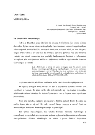 103
CAPÍTULO 4
METODOLOGIA
"(...) uma boa história dentro da entrevista
é aquela que é citável,
não significa dizer que ela é útil para ilustrar uma tese,
e sim que ela é essencial"
Verena Alberti
4.1. Construindo a metodologia:
Talvez a dificuldade esteja não tanto na raridade de referência, mas sim na extrema
dispersão e de fato na sua interpretação delicada, é preciso pouco a pouco ir examinando os
velhos arquivos, trechos bíblicos, tratados de medicinas, textos de vidas, de seus milagres,
artigos, livros velhos e até em sites da internet e com isto partimos para uma literatura
variante para atingir geralmente um resultado freqüentemente frustrante e informações
incompletas. Mas para quem tem paciência a recompensa está lá, os sujeitos surdos deixaram
seus vestígios na jornada.
(...) o historiador se apóia em textos e imagens que ele constrói como
fontes, como traços portadores de significado para resolver os problemas
que se coloca para resolver. Mas é preciso ir de um texto a outro texto, sair
da fonte para mergulhar no referencial de contingência no qual se insere o
objeto do historiador. (PESAVENTO, 2005, p.65)
A perseverança das pesquisas é importante, assim como o desafio de pesquisarmos.
O objetivo principal desta pesquisa da tese é documentar aspectos culturais que
constituem a história do povo surdo não sistematizado em publicações registradas,
relacionando os fatos históricos das instituições escolares com os do povo surdo organizados
politicamente.
Com este trabalho, preocupei em resgatar a história cultural dentro da escola de
surdos. Quem são os sujeitos? De onde vieram? Como começou a existir? Quais as
transformações pelas quais passaram para chegar ao que é hoje?
Em termos metodológicos, nos Estudos Culturais nenhuma metodologia é
especialmente recomendada com segurança, embora nenhuma também possa ser eliminada
antecipadamente. Diversas metodologias são usadas e podem fornecer importantes
 