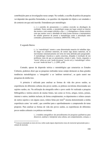 104
contribuições para as investigações nesse campo. Na verdade, a escolha da prática de pesquisa
vai depender das questões formuladas, e as questões vão depender do objeto a ser estudado e
do contexto em que está inserido. Entendemos por metodologia:
(...) o caminho do pensamento e a prática exercida na abordagem da
realidade. Neste sentido, a metodologia ocupa um lugar central no interior
das teorias e está sempre referida a elas. (...), distinguimos a forma exterior
com que muitas vezes é abordado tal tema (como técnicas e instrumentos)
do sentido generoso de pensar a metodologia como a articulação entre
conteúdos, pensamentos e existência. (MINAYO, 1996, p.16)
E segundo Barros:
(...) a ‘metodologia’ remete a uma determinada maneira de trabalhar algo,
de eleger ou constituir materiais, de extrair algo destes materiais, de se
movimentar sistematicamente em torno do tema definido pelo pesquisador.
A metodologia vincula-se a ações concretas, dirigidas à resolução de um
problema; mais do que ao pensamento, remete à ação. Assim, enquanto a
‘teoria’ refere-se a um ‘modo de pensar’ (ou de ver), a ‘metodologia’ refere-
se a um ‘modo de fazer’ (...). (2005, p.80)
Contudo, apesar da dispersão teórica e metodológica que caracteriza os Estudos
Culturais, podemos dizer que as pesquisas realizadas nesse campo destacam as duas grandes
tendências metodológicas: a ‘etnografia’ e as ‘análises narrativas’, as quais usarei nas
pesquisas da minha tese.
A primeira é utilizada para analisar as formas de vida dos povos surdos, as
experiências de diferentes culturas dos povos surdos, as práticas ouvintistas direcionadas aos
sujeitos surdos, etc. Na utilização da etnografia sobre o povo surdo foi realizada a pesquisa
bibliográfica e teórica através de muitas fontes, tais como os livros, artigos, textos, jornais,
internet e outros, também incluem, de forma complementar, os depoimentos e relatos casuais
de outros sujeitos e em alguns casos, relatos feitas por mim66
mesma demonstrando a minha
experiência como ‘ser surda’, que contribui para o aprofundamento e compreensão do tema
proposto. Para analisar as formas de vida dos povos surdos, as experiências de diferentes
povos surdos culturais e as práticas ouvintistas
(...) modelos etnográficos são procedimentos de pesquisas qualitativas para
descrever, analisar e interpretar uma cultura, um comportamento, crenças, e
66
Como já comentado no inicio de tese, tenho usado alguns depoimentos meus do memorial apresentado para a
seleção de mestrado.
 