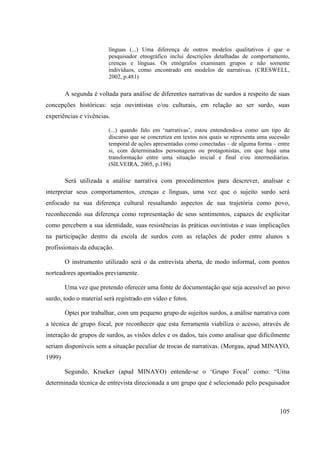 105
línguas (...) Uma diferença de outros modelos qualitativos é que o
pesquisador etnográfico inclui descrições detalhadas de comportamento,
crenças e línguas. Os etnógrafos examinam grupos e não somente
indivíduos, como encontrado em modelos de narrativas. (CRESWELL,
2002, p.481)
A segunda é voltada para análise de diferentes narrativas de surdos a respeito de suas
concepções históricas: seja ouvintistas e/ou culturais, em relação ao ser surdo, suas
experiências e vivências.
(...) quando falo em ‘narrativas’, estou entendendo-a como um tipo de
discurso que se concretiza em textos nos quais se representa uma sucessão
temporal de ações apresentadas como conectadas – de alguma forma – entre
si, com determinados personagens ou protagonistas, em que haja uma
transformação entre uma situação inicial e final e/ou intermediárias.
(SILVEIRA, 2005, p.198)
Será utilizada a análise narrativa com procedimentos para descrever, analisar e
interpretar seus comportamentos, crenças e línguas, uma vez que o sujeito surdo será
enfocado na sua diferença cultural ressaltando aspectos de sua trajetória como povo,
reconhecendo sua diferença como representação de seus sentimentos, capazes de explicitar
como percebem a sua identidade, suas resistências às práticas ouvintistas e suas implicações
na participação dentro da escola de surdos com as relações de poder entre alunos x
profissionais da educação.
O instrumento utilizado será o da entrevista aberta, de modo informal, com pontos
norteadores apontados previamente.
Uma vez que pretendo oferecer uma fonte de documentação que seja acessível ao povo
surdo, todo o material será registrado em vídeo e fotos.
Optei por trabalhar, com um pequeno grupo de sujeitos surdos, a análise narrativa com
a técnica de grupo focal, por reconhecer que esta ferramenta viabiliza o acesso, através de
interação de grupos de surdos, as visões deles e os dados, tais como analisar que dificilmente
seriam disponíveis sem a situação peculiar de trocas de narrativas. (Morgau, apud MINAYO,
1999)
Segundo, Krueker (apud MINAYO) entende-se o ‘Grupo Focal’ como: “Uma
determinada técnica de entrevista direcionada a um grupo que é selecionado pelo pesquisador
 