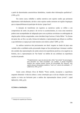 106
a partir de determinadas características identitárias, visando obter informações qualitativas”.
(1999, p.23)
Em outros casos, trabalhei a análise narrativa com sujeitos surdos que prestaram
depoimentos individualmente, devido a estes sujeitos surdos morarem em regiões longínquas
que os impossibilitaram de participar da técnica ‘grupo focal’.
A intenção de transformar em registros as narrativas surdas se reflete a um
compromisso de sentir, de pensar e de reviver os acontecimentos, às vezes estas narrativas
podem estar acompanhadas de indignação para com as práticas ouvintistas ou embriagadas de
alegrias pelas vitórias conquistadas, como elucidam Jorge Larrosa e Carlos Skliar: “As formas
de narrar são, ao fim e ao cabo, formas de traduções e representações que diluem os conflitos
e que delimitam os espaços por onde transitar com relativa calma” (2001, p.122)
As análises narrativas têm precisamente um ideal: resgatar no fundo do poço uma
verdade sobre a realidade oculta, procurando chegar ao foco principal que é alcançar a análise
dos sentidos das representações da surdez através de experiências positivas e/ou negativas na
história, isto é, representações do ‘Ser Surdo’ no âmbito de seu cotidiano na experiência
escolar do passado.
“Freqüentemente o que um procura deve obter "um retrato" do personagem,
para descobrir seu "lado escondido", sua verdade. A paixão biográfica
respeita não somente pontos iniciais da privacidade dos famosos, mas
aquela alcança ultimamente também a "sem voz", através da realidade (...)”
(ARFUCH, 1995, p.57)67
Assim como afirmam Alves & Rabelo “Neste sentido, incorporar a experiência
enquanto dimensão vivida da cultura e como construção que se dá nas relações com outros
sujeitos se torna um horizonte para a análise das representações desses jovens” ( apud
MINAYO, 1999, p.22)
4.2.Sobre a instituição:
67
Tradução do espanhol por Diamont.
 