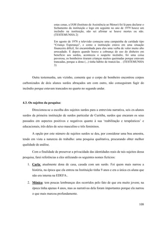 108
estas cenas, a IAM (Instituto de Assistência ao Menor) foi lá para declarar o
fechamento da instituição e logo em seguinte no ano de 1979 houve um
incêndio na instituição, não sei afirmar se houve mortes ou não.
(TESTEMUNHA 2)
Em agosto de 1978 a televisão começou uma campainha de caridade tipo
“Criança Esperança”, e como a instituição estava em uma situação
financeira difícil, foi encaminhada para eles uma verba de valor muito alto
arrecadado. E depois quando houve a cobrança do uso do dinheiro em
benefício aos surdos, aconteceu o suspeito incêndio, foi uma coisa
pavorosa, os bombeiros tiraram crianças muitos queimadas porque estavam
trancadas, porque a dona (...) tinha hábito de trancá-las. . (TESTEMUNHA
3)
Outra testemunha, um vizinho, comenta que o corpo de bombeiro encontrou corpos
carbonizados de dois alunos surdos abraçados um com outro, não conseguiram fugir do
incêndio porque estavam trancados no quarto no segundo andar.
4.3. Os sujeitos da pesquisa:
Direcionou-se a escolha dos sujeitos surdos para a entrevista narrativa, seis ex-alunos
surdos da primeira instituição de surdos particular de Curitiba, surdos que encaram os seus
passados em aspectos positivos e negativos quanto à sua ‘reabilitação e terapêuticos’ e
educacionais, três deles de sexo masculino e três femininos.
A opção por este número de sujeitos surdos se deu, por considerar uma boa amostra,
tendo em vista a natureza do trabalho: uma pesquisa qualitativa, procurando obter melhor
qualidade de análise.
Com a finalidade de preservar a privacidade das identidades reais de tais sujeitos dessa
pesquisa, farei referências a eles utilizando os seguintes nomes fictícios:
1. Carla: atualmente dona de casa, casada com um surdo. Foi quem mais narrou a
história, na época que ela entrou na Instituição tinha 9 anos e era a única ex-aluna que
não era interna na EDEFA..
2. Mônica: tem poucas lembranças dos ocorridos pelo fato de que era muito jovem; na
época tinha apenas 4 anos, mas as narrativas dela foram importantes porque ela narrou
o que mais marcou profundamente.
 