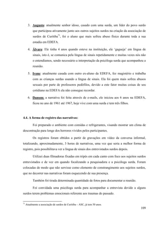 109
3. Augusto: atualmente senhor idoso, casado com uma surda, um líder do povo surdo
que participou ativamente junto aos outros sujeitos surdos na criação da associação de
surdos de Curitiba71
, foi o aluno que mais sofreu abuso físico durante toda a sua
estadia em EDEFA.
4. Álvaro: Ele tinha 4 anos quando esteve na instituição, ele ‘gagueja’ em língua de
sinais, isto é, se comunica pela língua de sinais repetidamente e muitas vezes nós não
o entendíamos, sendo necessário a interpretação da psicóloga surda que acompanhou a
reunião.
5. Ivone: atualmente casada com outro ex-aluno da EDEFA, fez magistério e trabalha
com as crianças surdas usando a língua de sinais. Ela foi quem mais sofreu abusos
sexuais por parte de professores pedófilos, devido a este fator muitas coisas de seu
cotidiano na EDEFA ela não consegue recordar.
6. Danson: a narrativa foi feita através de e-mails, ele iniciou aos 6 anos na EDEFA,
ficou no ano de 1961 até 1967, hoje vive com uma surda e tem três filhos.
4.4. A forma de registro das narrativas:
Foi preparado o ambiente com comidas e refrigerantes, visando mostrar um clima de
descontração para longe dos horrores vividos pelos participantes.
Os registros foram obtidos a partir de gravações em vídeo da conversa informal,
totalizando, aproximadamente, 3 horas de narrativas, uma vez que seria a melhor forma de
registro, pois possibilitava ver a língua de sinais dos entrevistados surdos depois.
Utilizei duas filmadoras fixadas em tripés em cada canto com foco aos sujeitos surdos
entrevistados e de vez em quando focalizando a pesquisadora e a psicóloga surda. Foram
colocadas de modo que não servisse como elemento de constrangimento aos sujeitos surdos,
que no decorrer nas narrativas foram esquecendo de sua presença.
Também foi tirada determinada quantidade de fotos para documentar a reunião.
Foi convidada uma psicóloga surda para acompanhar a entrevista devido a alguns
surdos terem problemas emocionais referente aos traumas do passado.
71
Atualmente a associação de surdos de Curitiba – ASC, já tem 50 anos.
 