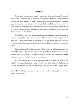 11
ABSTRACT
This research is a study using narrative analysis and theoretical ethnographic research
that led to the collection of data on the culture of deaf people. The narrative analysis enabled
the reflection about practices in schools listeners of the deaf and deaf people's resistance
against this practice, trying to rescue deaf culture in the history. In theoretical research it was
found the key of the sign language, the recognition of deaf culture and the construction of
their identity. These approaches emphasize the importance of participation of deaf people for
the construction of cultural history.
The theory is a set of texts written in academic style and style test at the same time, to
leave the emerging knowledge comes into play where the memories of the experiences of
'being deaf', a comprehensive view on what happens with deaf people, especially in the field
of colonialism and the oppressive educational systems and bodies muzzled by institutional
policies.
By using the tone of essayist writing, the stylistic borders are talking in a universe that
is marked by way of negotiation, the languages that are marked by different shades and many
elements that are of the order of the joints, an order of language that emerges from bodies
analysis of memory, the subjectivity and the unconscious.
With this research we will make important observations about the physical and
symbolic violence that the deaf were subject, the role of the family brings to a field reflective
of their participation, the role of psychologist, the role of teacher, among others.
Keywords: Deaf Studies, language of signs, narrative analysis, ethnography, historicism,
cultural history, identity.
 