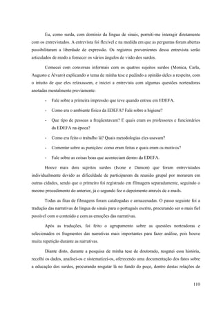 110
Eu, como surda, com domínio da língua de sinais, permiti-me interagir diretamente
com os entrevistados. A entrevista foi flexível e na medida em que as perguntas foram abertas
possibilitaram a liberdade de expressão. Os registros provenientes dessa entrevista serão
articulados de modo a fornecer os vários ângulos de visão dos surdos.
Comecei com conversas informais com os quatros sujeitos surdos (Monica, Carla,
Augusto e Álvaro) explicando o tema de minha tese e pedindo a opinião deles a respeito, com
o intuito de que eles relaxassem, e iniciei a entrevista com algumas questões norteadoras
anotadas mentalmente previamente:
- Fale sobre a primeira impressão que teve quando entrou em EDEFA.
- Como era o ambiente físico da EDEFA? Fale sobre a higiene?
- Que tipo de pessoas a freqüentavam? E quais eram os professores e funcionários
da EDEFA na época?
- Como era feito o trabalho lá? Quais metodologias eles usavam?
- Comentar sobre as punições: como eram feitas e quais eram os motivos?
- Fale sobre as coisas boas que aconteciam dentro da EDEFA.
Houve mais dois sujeitos surdos (Ivone e Danson) que foram entrevistados
individualmente devido as dificuldade de participarem da reunião grupal por morarem em
outras cidades, sendo que o primeiro foi registrado em filmagem separadamente, seguindo o
mesmo procedimento do anterior, já o segundo fez o depoimento através de e-mails.
Todas as fitas de filmagens foram catalogadas e armazenadas. O passo seguinte foi a
tradução das narrativas de língua de sinais para o português escrito, procurando ser o mais fiel
possível com o conteúdo e com as emoções das narrativas.
Após as traduções, foi feito o agrupamento sobre as questões norteadoras e
selecionados os fragmentos das narrativas mais importantes para fazer análise, pois houve
muita repetição durante as narrativas.
Diante disto, durante a pesquisa de minha tese de doutorado, resgatei essa história,
recolhi os dados, analisei-os e sistematizei-os, oferecendo uma documentação dos fatos sobre
a educação dos surdos, procurando resgatar lá no fundo do poço, dentro destas relações de
 