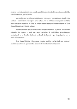 111
poderes, os artefatos culturais não contados pela história registrada. Isto constitui, sem dúvida,
uma ousadia e um grande desafio.
Isto consiste em investigar acontecimentos, processos e instituições do passado para
verificar a sua influência com o povo surdo de hoje, pois as instituições alcançaram sua forma
atual através das alterações ao longo do tempo, influenciados pelas visões históricas de cada
época: historicismo e história cultural.
Procurei entender, através da análise das diferentes narrativas de práticas utilizadas na
educação dos surdos a partir das raízes européias da antiguidade, posteriormente
centralizando-se no Brasil e finalmente no Estado do Paraná, o que é significativo para a
nossa educação atual.
Nesta busca histórica é importante resgatar também a diversidade do contexto-
econômico-cultural em que os surdos se desenvolveram durante toda trajetória.
 