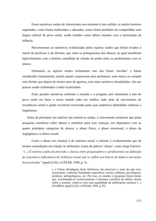 113
Essas narrativas surdas do historicismo nos mostram a luta sofrida, os muitos horrores
suportados, como foram maltratados e abusados, como foram proibidos de compartilhar uma
língua cultural do povo surdo, sendo tratados como débeis mentais com a eternização da
infância.
Percorreremos as narrativas evidenciadas pelos sujeitos surdos que foram levados à
mercê do professor e da diretora, que eram os protagonistas dos abusos, no qual encobriam
hipócritamente com a história camuflada de relação de poder entre os profissionais com os
alunos.
Entretanto, os sujeitos surdos reclamaram mas não foram ‘ouvidos’ e foram
emudecidos injustamente, porém jamais esqueceram pois permanece uma marca no coração
com feridas que depois de muitos anos de agonias, com estas narrativas desabafadas, vão aos
poucos sendo confortadas e estão cicatrizando.
Estas grandes narrativas celebram a ousadia e a coragem, pois demonstra a luta do
povo surdo em fazer o nosso mundo cada vez melhor, indo atrás de movimentos de
resistências contra o poder ouvintista recorrendo pelas suas autênticas identidades culturais e
lingüísticas.
Antes de principiar nas análises das narrativas surdas, é conveniente esclarecer que pelas
pesquisas cientificas sobre abusos e maltratos para com crianças, nos deparamos com as
quatro principais categorias de abusos: o abuso físico, o abuso emocional, o abuso da
negligência e o abuso sexual.
Como o abuso em crianças é de natureza social e cultural, é evidentemente que há
muitas contradições em relação às definições exatas da palavra ‘abuso’, como alega Faleiros:
“(...) É notória a falta de precisão e clareza entre pesquisadores e profissionais na definição
de conceitos e indicadores de violência sexual, que se reflete nos bancos de dados e nas ações
desenvolvidas” (apud LEAL e CÈSAR, 1998, p. 5).
(...) Várias abordagens deste fenômeno são possíveis e, mais do que isso,
necessárias, conforme finalidades específicas: sociais, médicas, psicológicas,
jurídicas, antropológicas, etc. Por isso, os estudos e pesquisas foram tantos
que, examinando-se exclusivamente a literatura científica do último século
sobre o assunto, conta-se com uma quantidade de publicações técnicas (...)
(FLORES, apud LEAL e CÈSAR, 1998, p.25)
 