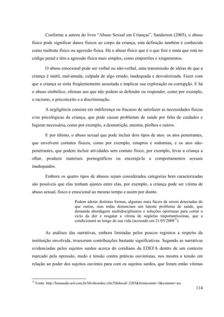 114
Conforme a autora do livro “Abuso Sexual em Crianças”, Sanderson (2005), o abuso
físico pode significar danos físicos ao corpo da criança, esta definição também é conhecida
como maltrato físico ou agressão física. Há o abuso físico que é o que fere e mata que está no
código penal e têm a agressão física mais simples, como empurrões e xingamentos.
O abuso emocional pode ser verbal ou não-verbal, uma transmissão de idéias de que a
criança é inútil, mal-amada, culpada de algo errado, inadequada e desvalorizada. Fazer com
que a criança se sinta freqüentemente assustada e implicar sua exploração ou corrupção. E há
o abuso simbólico, ofensas aos que não podem se defender ou responder, como por exemplo,
o racismo, o preconceito e a discriminação.
A negligência consiste em indiferença ou fracasso de satisfazer as necessidades físicas
e/ou psicológicas da criança, que pode causar problemas de saúde por falta de cuidados e
higiene necessária, como por exemplo, a desnutrição, anemia, piolhos e outros.
E por último, o abuso sexual que pode incluir dois tipos de atos: os atos penetrantes,
que envolvem contatos físicos, como por exemplo, estupros e sodomias, e os atos não-
penetrantes, que podem incluir atividades sem contato físico, por exemplo, levar a criança a
olhar, produzir materiais pornográficos ou encorajá-la a comportamentos sexuais
inadequados.
Embora os quatro tipos de abusos sejam considerados categorias bem caracterizadas
são possíveis que elas tenham ajustes entre elas, por exemplo, a criança pode ser vitima de
abuso sexual, físico e emocional ao mesmo tempo e assim por diante.
Podem adotar distintas formas, algumas mais fáceis de serem detectadas do
que outras, mas todas denunciam um latente problema de saúde, que
demanda abordagens multidisciplinares e soluções oportunas para cortar o
ciclo da dor e resgatar a vítima de seqüelas importantíssimas, que a
condicionará ao longo de sua vida (acessado em 21/05/200872
).
As análises das narrativas, embora limitadas pelos poucos registros a respeito da
instituição envolvida, trouxeram contribuições bastante significativas. Segundo as narrativas
evidenciadas pelos sujeitos surdos acerca do cotidiano da EDEFA dentro de um contexto
marcado pela opressão, medo e tensão contra práticas ouvintistas, nos mostra a tensão em
relação ao poder dos sujeitos ouvintes para com os sujeitos surdos, que foram então vítimas
72
Fonte: http://boasaude.uol.com.br/lib/showdoc.cfm?libdocid=3205&fromcomm=3&commrr=src
 