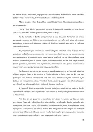 115
de abusos físicos, emocionais, negligencias e sexuais dentro da instituição e nos convida à
refletir sobre o historicismo, história camuflada e a história cultural.
Abaixo coloco o relato da psicóloga surda Rita de Cássia Maestri que acompanhou as
narrativas surdas:
“Karin Lílian Strobel, preparando sua tese de Doutorado, convidou pessoas Surdas,
com idade entre 45 a 60 anos que estudaram juntos na Edefa.
No dia marcado, os Surdos compareceram à casa da Karin. Formaram um círculo
para poderem conversar. Criou-se certo constrangimento entre eles, pois ainda não estavam
entendendo o objetivo do Encontro, apesar de Karin ter enviado uma carta a cada um,
explicando o motivo.
Ao perceberem que o motivo da reunião era para relatarem sobre a época em que
estudaram na Edefa, houve um mal estar entre os mesmos. Sentiram que era o momento para
apresentarem seus depoimentos sobre o que ocorria na Escola em que eles estudaram e que
haveria testemunhas para os relatos. Alguns ficaram resistentes por um bom tempo e outros
faziam questão de falar sobre suas experiências, demonstrando uma grande necessidade de
se expressar, como que para se esvaziarem de seus conflitos.
Os Surdos foram colegas um de outros quando pequenos, (4 a 8 anos de idade) na
Edefa e naquela época a Sociedade e a Escola olhavam o Surdo como um Ser com uma
patologia. Suas famílias concordavam com essa idéia, influenciadas pela Sociedade e por
falta de um conhecimento sobre a realidade Surda. Muitos julgavam seus filhos retardados,
acreditando que além de deficientes tinham de fato uma patologia.
A Língua de Sinais era proibida, havendo a obrigatoriedade de que todos os Surdos
aprendessem a Língua Oral. Defendiam a idéia de que só dessa forma poderiam desenvolver
o Pensamento.
Pelo fato de não poderem se manifestar por sinais e o ensino da fala ser muito
precário na época, eles não tinham boa leitura Labial e sendo todos Surdos profundos, não
conseguiam falar com clareza, dificultando o entendimento dos pais e de professores, o que
reforçava a idéia errônea do retardo mental. Eles não possuíam uma língua que pudessem
dominar suas idéias e dúvidas, ou mesmo, receber informações gerais que pudesse aumentar
seus conhecimentos para esclarecer suas necessidades, direitos e valores.
 