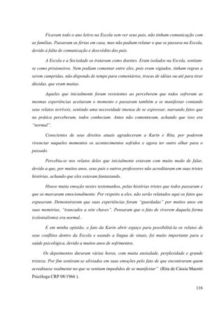 116
Ficavam todo o ano letivo na Escola sem ver seus pais, não tinham comunicação com
as famílias. Passavam as férias em casa, mas não podiam relatar o que se passava na Escola,
devido à falta de comunicação e descrédito dos pais.
A Escola e a Sociedade os tratavam como doentes. Eram isolados na Escola, sentiam-
se como prisioneiros. Nem podiam comentar entre eles, pois eram vigiados, tinham regras a
serem cumpridas, não dispondo de tempo para comentários, trocas de idéias ou até para tirar
dúvidas, que eram muitas.
Aqueles que inicialmente foram resistentes ao perceberem que todos sofreram as
mesmas experiências aceitaram o momento e passaram também a se manifestar contando
seus relatos terríveis, sentindo uma necessidade imensa de se expressar, narrando fatos que
na prática perceberam, todos conheciam. Antes não comentavam, achando que isso era
“normal”.
Conscientes de seus direitos atuais agradeceram a Karin e Rita, por poderem
vivenciar naqueles momentos os acontecimentos sofridos e agora ter outro olhar para o
passado.
Percebia-se nos relatos deles que inicialmente estavam com muito medo de falar,
devido a que, por muitos anos, seus pais e outros professores não acreditaram em suas tristes
histórias, achando que eles estavam fantasiando.
Houve muita emoção nestes testemunhos, pelas histórias tristes que todos passaram e
que os marcaram emocionalmente. Por respeito a eles, não serão relatados aqui os fatos que
expuseram. Demonstraram que suas experiências foram “guardadas” por muitos anos em
suas memórias, “trancados a sete chaves”. Pensaram que o fato de viverem daquela forma
(colonialismo) era normal..
E em minha opinião, o fato da Karin abrir espaço para possibilitá-la os relatos de
seus conflitos dentro da Escola e usando a língua de sinais, foi muito importante para a
saúde psicológica, devido a muitos anos de sofrimentos.
Os depoimentos duraram várias horas, com muita ansiedade, perplexidade e grande
tristeza. Por fim sentiram-se aliviados em suas emoções pelo fato de que encontraram quem
acreditasse realmente no que se sentiam impedidos de se manifestar” (Rita de Cássia Maestri
Psicóloga CRP 08/1966 ).
 