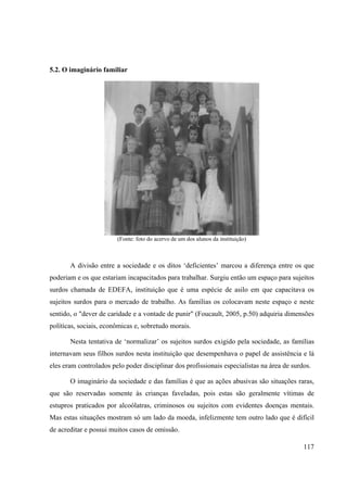 117
5.2. O imaginário familiar
(Fonte: foto do acervo de um dos alunos da instituição)
A divisão entre a sociedade e os ditos ‘deficientes’ marcou a diferença entre os que
poderiam e os que estariam incapacitados para trabalhar. Surgiu então um espaço para sujeitos
surdos chamada de EDEFA, instituição que é uma espécie de asilo em que capacitava os
sujeitos surdos para o mercado de trabalho. As famílias os colocavam neste espaço e neste
sentido, o "dever de caridade e a vontade de punir" (Foucault, 2005, p.50) adquiria dimensões
políticas, sociais, econômicas e, sobretudo morais.
Nesta tentativa de ‘normalizar’ os sujeitos surdos exigido pela sociedade, as famílias
internavam seus filhos surdos nesta instituição que desempenhava o papel de assistência e lá
eles eram controlados pelo poder disciplinar dos profissionais especialistas na área de surdos.
O imaginário da sociedade e das famílias é que as ações abusivas são situações raras,
que são reservadas somente às crianças faveladas, pois estas são geralmente vítimas de
estupros praticados por alcoólatras, criminosos ou sujeitos com evidentes doenças mentais.
Mas estas situações mostram só um lado da moeda, infelizmente tem outro lado que é difícil
de acreditar e possui muitos casos de omissão.
 