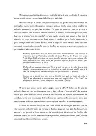 118
O imaginário das famílias dos sujeitos surdos faz parte de uma construção de valores e
normas historicamente estruturais estabelecidas pela sociedade.
Há casos em que a família tem plena consciência de que há/houve abuso sexual na
instituição e mesmo assim não reage ou omite; ou então, a família ainda custa a acreditar na
realidade, demorando em perceber as coisas. Ela pode até suspeitar, mas em seguida o
abusador comenta com a família tentando camuflar o ocorrido usando manipulações como
dizer que a criança “está inventando” ou "está vendo coisas", mas quando o fato real é
mostrado, ela reage instantaneamente. Pode acontecer, também, que a família não entenda o
que a criança surda tenta contar por não saber a língua de sinais criando entre eles uma
barreira de comunicação. Agora, há também famílias que reagem no primeiro momento em
que descobrem a investida de fato.
Mostrava para minha mãe as mãos com calos, minha mãe viu e se assustou e
perguntou, por quê? Eu disse enxada, ela ficou brava e foi brigar com dona
Frida. Dona Frida disse que era mentira minha, que não me levou a chácara, não
sabia nada de enxada e não sabia por que tinha aquelas feridas nas mãos e que
eu era muito fantasiosa. (Carla)
Minha mãe me pegava todas sexta feiras a noite para levar de volta á casa, aos
sábados e domingos passeava com a família e segunda feira de manhã voltava à
EDEFA, eu implorava à minha mãe que não queria estudar lá. (Ivone)
Quando eu ia passar uns dias com a família, meu pai me trazia de volta a
EDEFA, eu não queria e implorava ao meu pai, mas ele disse -“Você vai”, eu
não gostava da dona Frida e não queria ir á escola. (Álvaro)
O envio dos alunos surdos para espaços como a EDEFA tratava-se de uma da
realidade distorcida para um discurso no qual o foco real era a ‘normalização’ dos sujeitos
surdos, pois eram mantidos fora da escola ou enclausurados em espaços desvalorizados na
sociedade, havia uma necessidade de transformar os sujeitos surdos em sujeitos úteis, que
aprendessem o suficiente para produzirem no mercado de trabalho e se tornassem dóceis.
E assim, as famílias colocavam seus filhos surdos na instituição, pensando que ele
estava em um ambiente sadio, até por que as famílias pagavam para que eles fossem bem
tratados e pra garantir o bom andamento da aprendizagem. Geralmente as famílias não
entendem ou não dão crédito ao relato das crianças surdas, sendo considerados como fruto da
imaginação ou até mesmo fantasias sexuais.
 