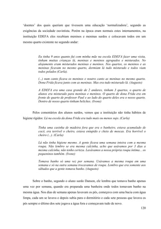 120
‘doentes’ dos quais queriam que tivessem uma educação ‘normalizadora’, segundo as
exigências da sociedade ouvintista. Porém na época eram normais estes internamentos, na
instituição EDEFA eles recebiam meninos e meninas surdos e colocavam todos em um
mesmo quarto existente no segundo andar:
Eu tinha 9 anos quanto fui com minha mãe na escola EDEFA fazer uma visita,
tinham muitas crianças lá, meninas e meninos agrupados e misturados. No
alojamento eram misturados meninas e meninos. Nos quartos, os meninos e as
meninas ficavam no mesmo quarto, dormiam lá tudo misturado e todos viam
todos pelados (Carla).
(...) num canto ficava os meninos e noutro canto as meninas no mesmo quarto.
Dona Frida ficava junto com as meninas. Mas era tudo misturado lá. (Augusto)
A EDEFA era uma casa grande de 2 andares, tinham 3 quartos, o quarto de
alunos era misturado para meninas e meninos. O quarto de dona Frida era em
frente de quarto de professor Paul e ao lado do quarto deles era o nosso quarto.
Dentro de nosso quarto tinham beliches. (Ivone)
Pelos comentários dos alunos surdos, vemos que a instituição não tinha hábitos de
higiene rígidos: Lá na escola da dona Frida era tudo mais ou menos sujo. (Carla)
Tinha uma casinha de madeira fora que era o banheiro, estava acumulado de
cocô, era terrível o cheiro, estava entupido e cheio de moscas. Era horrível o
cheiro (...). (Carla)
Lá não tinha higiene mesmo. A gente ficava uma semana inteira com a mesma
roupa. Não lembro se era mesma calcinha, acho que usávamos por 3 dias a
mesma calcinha, não tenho certeza. Lavávamos a nossa própria roupa íntima... os
pequeninos também. (Ivone)
Tomava banho só uma vez por semana. Usávamos a mesma roupa em uma
semana e só na outra semana trocavamos de roupa. Lembro que era somente aos
sábados que a gente tomava banho. (Augusto)
Sobre o banho, segundo o aluno surdo Danson, ele lembra que tomava banho apenas
uma vez por semana, quando era preparada uma banheira onde todos tomavam banho na
mesma água. Nos dias de semana apenas lavavam os pés, começava com uma bacia com água
limpa, cada um se lavava e depois subia para o dormitório e cada sete pessoas que lavava os
pés sempre o último dos sete jogava a água fora e começavam tudo de novo.
 