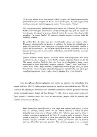 121
Na hora de banho, havia uma banheira cheia de água. Nós formávamos uma fila
pra ir tomar banho, um por um. Só que era a mesma água. No final a água fedia
muito, pois usavam a mesma água pra todos e éramos muitos (Carla).
Nós surdos tomávamos banho uma vez por semana só, fazíamos a fila para tomar
banho na mesma água da banheira. Eu via aquela água suja, tem até sujeira de
menstruação de alguém e a gente tinha de usá-la do mesmo jeito, dona Frida
mandava: ‘vá tomar banho’. Os meninos também usaram a mesma água da
banheira. (Ivone)
Eu lembro bem da água suja com menstruação. Nunca me esqueço disto.
Usávamos só uma toalha para todos. A toalha no fim ficava tão molhada que a
gente só a encostava e não esfregava, era sempre assim. Lavávamos também o
cabelo na banheira suja. Uma vez por semana nos mesma lavávamos sozinhas e
saiamos correndo para o outro entrar na banheira. Não lembro se tinha sabonete
ou não. (Ivone)
Tomava banho na mesma água da banheira, lembro disto porque era a mais nova
e primeira da fila e sempre ia tomar banho na água limpinha. Depois no fim da
fila, quanto eu fui ao banheiro fazer xixi é que eu vi a banheira, a água estava
muito preta e fiquei admirada e tentava entender “como?”, antes era limpa e
depois preta, como? Hoje recordo e compreendo melhor de que havia fila para
tomar banho na mesma água. Quando era pequena não entendia, mas agora que
amadureci, comecei a compreender o motivo da água ficar preta. (Monica)
Como já explicado, havia negligência nos hábitos de higiene e na alimentação dos
alunos surdos na EDEFA, vejamos presentemente as narrativas que evidenciam esta falta de
cuidados, das explorações de mão-de-obra e também dos terrores sofridos que causavam uma
tortura psicológica que os faziam até ficar doentes: “(...) Eu chorava muito, muito, muito, até
fiquei doente e vomitava muito por causa do nervosismo, porque além de prender, ela
também surrava muito. (Carla)”.
Dona Frida tinha uma chácara lá bem longe num terreno bem grande e todas
nós, as crianças, íamos dentro de um ônibus especial e íamos lá para
trabalharmos na lavoura e plantar milhos. Nós tínhamos que mexer a terra e
colocar sementes no embaixo de sol forte. E eu sofria muito de cansaço, ficava
doente e vomitava. Revirava a terra para deixá-la fofa com enxada e outra
menina colocava sementes em buracos, depois fechavamos isto em fileiras
enormes. Os milhos cresciam grandes. Nós sofríamos porque o sol era muito
 