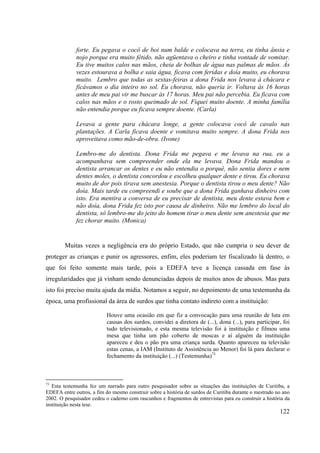 122
forte. Eu pegava o cocô de boi num balde e colocava na terra, eu tinha ânsia e
nojo porque era muito fétido, não agüentava o cheiro e tinha vontade de vomitar.
Eu tive muitos calos nas mãos, cheia de bolhas de água nas palmas de mãos. Às
vezes estourava a bolha e saia água, ficava com feridas e doía muito, eu chorava
muito. Lembro que todas as sextas-feiras a dona Frida nos levava à chácara e
ficávamos o dia inteiro no sol. Eu chorava, não queria ir. Voltava às 16 horas
antes de meu pai vir me buscar às 17 horas. Meu pai não percebia. Eu ficava com
calos nas mãos e o rosto queimado de sol. Fiquei muito doente. A minha família
não entendia porque eu ficava sempre doente. (Carla)
Levava a gente para chácara longe, a gente colocava cocô de cavalo nas
plantações. A Carla ficava doente e vomitava muito sempre. A dona Frida nos
aproveitava como mão-de-obra. (Ivone)
Lembro-me do dentista. Dona Frida me pegava e me levava na rua, eu a
acompanhava sem compreender onde ela me levava. Dona Frida mandou o
dentista arrancar os dentes e eu não entendia o porquê, não sentia dores e nem
dentes moles, o dentista concordou e escolheu qualquer dente e tirou. Eu chorava
muito de dor pois tirava sem anestesia. Porque o dentista tirou o meu dente? Não
doía. Mais tarde eu compreendi e soube que a dona Frida ganhava dinheiro com
isto. Era mentira a conversa de eu precisar de dentista, meu dente estava bem e
não doía, dona Frida fez isto por causa de dinheiro. Não me lembro do local do
dentista, só lembro-me do jeito do homem tirar o meu dente sem anestesia que me
fez chorar muito. (Monica)
Muitas vezes a negligência era do próprio Estado, que não cumpria o seu dever de
proteger as crianças e punir os agressores, enfim, eles poderiam ter fiscalizado lá dentro, o
que foi feito somente mais tarde, pois a EDEFA teve a licença cassada em fase às
irregularidades que já vinham sendo denunciadas depois de muitos anos de abusos. Mas para
isto foi preciso muita ajuda da mídia. Notamos a seguir, no depoimento de uma testemunha da
época, uma profissional da área de surdos que tinha contato indireto com a instituição:
Houve uma ocasião em que fiz a convocação para uma reunião de luta em
causas dos surdos, convidei a diretora de (...), dona (...), para participar, foi
tudo televisionado, e esta mesma televisão foi á instituição e filmou uma
mesa que tinha um pão coberto de moscas e aí alguém da instituição
apareceu e deu o pão pra uma criança surda. Quanto apareceu na televisão
estas cenas, a IAM (Instituto de Assistência ao Menor) foi lá para declarar o
fechamento da instituição (...) (Testemunha)73
73
Esta testemunha fez um narrado para outro pesquisador sobre as situações das instituições de Curitiba, a
EDEFA entre outros, a fim do mesmo construir sobre a história de surdos de Curitiba durante o mestrado no ano
2002. O pesquisador cedeu o caderno com rascunhos e fragmentos de entrevistas para eu construir a história da
instituição nesta tese.
 