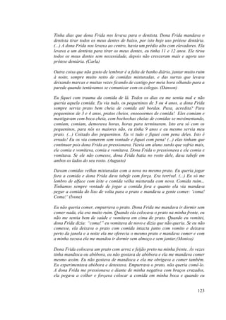 123
Tinha dias que dona Frida nos levava para o dentista. Dona Frida mandava o
dentista tirar todos os meus dentes de baixo, por isto hoje uso prótese dentária.
(...) A dona Frida nos levava ao centro, havia um prédio alto com elevadores. Ela
levava a um dentista para tirar os meus dentes, eu tinha 11 e 12 anos. Ele tirou
todos os meus dentes sem necessidade, depois não cresceram mais e agora uso
prótese dentária. (Carla)
Outra coisa que não gosto de lembrar é a falta de banho diário, jantar muito ruim
à noite, sempre muito resto de comidas misturadas, e das surras que levava
deixando marcas e muitas vezes ficando de castigo por meia hora olhando para a
parede quando tentávamos se comunicar com os colegas. (Danson)
Eu fiquei com trauma da comida de lá. Todos os dias eu me sentia mal e não
queria aquela comida. Eu via tudo, os pequeninos de 3 ou 4 anos, a dona Frida
sempre servia prato bem cheia de comida até bordas. Puxa, acredita? Para
pequeninos de 3 e 4 anos, pratos cheios, enoooormes de comida! Eles comiam e
mastigavam com boca cheia, com bochechas cheias de comidas se movimentando,
comiam, comiam, demorava horas, horas para terminarem. Isto era só com os
pequeninos, para nós os maiores não, eu tinha 9 anos e eu mesmo servia meu
prato. (...) Coitado dos pequeninos. Eu vi tudo e fiquei com pena deles. Isto é
errado! Eu os via comerem sem vontade e fiquei com pena! (...) elas tinham que
continuar pois dona Frida as pressionava. Havia um aluno surdo que sofria mais,
ele comia e vomitava, comia e vomitava. Dona Frida o pressionava e ele comia e
vomitava. Se ele não comesse, dona Frida batia no rosto dele, dava tabefe em
ambos os lados do seu rosto. (Augusto)
Davam comidas velhas misturadas com a nova no mesmo prato. Eu queria jogar
fora a comida e dona Frida dava tabefe com força. Era terrível. (...) Eu só me
lembro de alface com leite e comida velha misturada com nova. Comida ruim...
Tínhamos sempre vontade de jogar a comida fora e quanto ela via mandava
pegar a comida do lixo de volta para o prato e mandava a gente comer: ‘coma!
Coma!’ (Ivone)
Eu não queria comer, empurrava o prato. Dona Frida me mandava ir dormir sem
comer nada, ela era muito ruim. Quando ela colocava o prato na minha frente, eu
não me sentia bem de saúde e vomitava em cima de prato. Quando eu vomitei,
dona Frida dizia: “coma!” eu vomitava de novo e dizia que não queria. Se eu não
comesse, ela deixava o prato com comida intacta junto com vomito e deixava
perto da janela e a noite ela me oferecia o mesmo prato e mandava comer e com
a minha recusa ela me mandou ir dormir sem almoço e sem jantar.(Monica)
Dona Frida colocava um prato com arroz e feijão preto na minha frente. Às vezes
tinha mandioca ou abóbora, eu não gostava de abóbora e ela me mandava comer
mesmo assim. Eu não gostava de mandioca e ela me obrigava a comer também.
Eu experimentava abóbora e detestava. Empurrava o prato, não queria comê-lo.
A dona Frida me pressionava e diante de minha negativa com braços cruzados,
ela pegava a colher e forçava colocar a comida em minha boca e quando eu
 