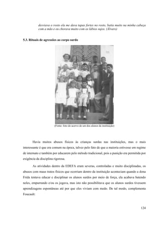 124
desviava o rosto ela me dava tapas fortes no rosto, batia muito na minha cabeça
com a mão e eu chorava muito com os lábios sujos. (Álvaro)
5.3. Rituais de agressões ao corpo surdo
(Fonte: foto do acervo de um dos alunos da instituição)
Havia muitos abusos físicos às crianças surdas nas instituições, mas o mais
interessante é que era comum na época, talvez pelo fato de que a maioria estivesse em regime
de internato e também por educarem pelo método tradicional, pois a punição era permitida por
exigência da disciplina rigorosa.
As atividades dentro da EDEFA eram severas, controladas e muito disciplinadas, os
abusos com maus tratos físicos que ocorriam dentro da instituição aconteciam quando a dona
Frida tentava educar e disciplinar os alunos surdos por meio de força, ela acabava batendo
neles, empurrando e/ou os jogava, mas isto não possibilitava que os alunos surdos tivessem
aprendizagens espontâneas até por que eles viviam com medo. De tal modo, complementa
Foucault:
 