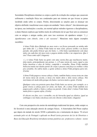 127
Sociedades Disciplinares dominar os corpos a partir da evolução dos castigos que causavam
sofrimento e mutilação física nos condenados para um sistema em que tivesse as penas
incidindo ainda sobre os corpos. Porém, direcionando as sanções para se alcançar um
objetivo definido: transformar esses corpos em unidades “úteis e dóceis”. Isto demonstra que
na época, nas instituições e escolas, era normal aplicar métodos rigorosos e disciplinadores,
o aluno Danson explicou que lembra muito do sofrimento de ter que ficar sem se comunicar
com os amigos e amigas surdas, pois caso isso ocorresse ele apanhava sempre “(...).
Apanhávamos com chinelo, cinto e até vassoura”. Menciono mais alguns exemplos
sucedidos:
A dona Frida dava Bofetada no meu rosto e eu ficava pensando na minha mãe
que tinha ido. (...) Dona Frida batia no meu rosto, puxava orelha e eu ficava
parado, não podia brincar que ela batia. (...) Ela batia repetidamente com duas
mãos em cada face do meu rosto e pegava minha orelha e me empurrava. Que é
isto? Puxa como sofri! (Augusto)
(...) A dona Frida batia na gente com uma vareta fina que machucava muito,
doía muito, principalmente nas pernas. (...) É uma vareta de couro, igual a esta
bolsa (mostrou a alça de bolsa), comprida e vermelha. Dona Frida também
beliscava muito nas muitas partes do corpo e puxava com força as orelhas e doía
pra caramba. Eu sofria muito, a gente achava a dona Frida perigosa para nós.
(Carla)
A dona Frida pegava a nossa cabeça e batia, também batia a nossa testa em cima
de nossa mesa da escola, a mesa era muito dura e doía nossa cabeça. Nós
morríamos de medo dela porque ela batia e surrava muito a gente. (Carla)
Qualquer coisa era pretexto para dona Frida bater ou surrar, por exemplo, se a
gente virava a cabeça para ver atrás, ela batia. Ah, a dona Frida também nos
pegava pelo cabelo e batia a cabeça na parede. Como doía! A dona Frida batia
muito forte e a gente sofria. (Carla)
O chicote era fino, oco e vermelho, era de borracha igual ao elástico, igual ao
estilingue e nos batia com força com este chicote e doía muito. (Augusto)
Com esta perspectiva do ensino da metodologia tradicional da época, então sempre se
foi favorável à uma educação através de castigos físicos. A historiadora Del Priore explica
que depois da metade do século XVIII a palmatória era o instrumento da época: "O alvará
assinado pelo rei de Portugal e aplicado no Brasil (seria precursor da Lei de Diretrizes e
Bases da Educação Brasileira) introduziu normas punitivas aos professores e alunos - nestes
 