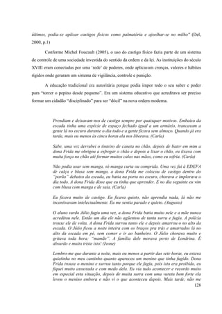 128
últimos, podia-se aplicar castigos físicos como palmatória e ajoelhar-se no milho" (Del,
2000, p.1)
Conforme Michel Foucault (2005), o uso do castigo físico fazia parte de um sistema
de controle de uma sociedade investida do sentido da ordem e da lei. As instituições do século
XVIII eram conectadas por uma ‘rede’ de poderes, onde aplicavam crenças, valores e hábitos
rígidos onde geraram um sistema de vigilância, controle e punição.
A educação tradicional era autoritária porque podia impor todo o seu saber e poder
para “torcer o pepino desde pequeno”. Era um sistema educativo que acreditava ser preciso
formar um cidadão “disciplinado” para ser “dócil” na nova ordem moderna.
Prendiam e deixavam-nos de castigo sempre por quaisquer motivos. Embaixo da
escada tinha uma espécie de espaço fechado igual a um armário, trancavam a
gente lá no escuro durante o dia todo e a gente ficava sem almoço. Quando já era
tarde, mais ou menos às cinco horas ela nos liberava. (Carla)
Sabe, uma vez derrubei o tinteiro de caneta no chão, depois de bater em mim a
dona Frida me obrigou a esfregar o chão e depois a lixar o chão, eu lixava com
muita força no chão até formar muitos calos nas mãos, como eu sofria. (Carla)
Não podia usar sem manga, só manga curta ou comprida. Uma vez fui á EDEFA
de calça e blusa sem manga, a dona Frida me colocou de castigo dentro do
“porão” debaixo da escada, eu batia na porta no escuro, chorava e implorava o
dia todo. A dona Frida disse que eu tinha que aprender. E no dia seguinte eu vim
com blusa com manga e de saia. (Carla)
Eu ficava muito de castigo. Eu ficava quieto, não aprendia nada, lá não me
incentivavam intelectualmente. Eu me sentia parado e quieto. (Augusto)
O aluno surdo Júlio fugiu uma vez, a dona Frida batia muito nele e a mãe nunca
acreditou nele. Então um dia ele não agüentou de tanta surra e fugiu. A policia
trouxe ele de volta. A dona Frida surrou tanto ele e depois amarrou o no alto da
escada. O Júlio ficou a noite inteira com os braços pra trás e amarrados lá no
alto da escada em pé, sem comer e ir ao banheiro. O Júlio chorava muito e
gritava toda hora: “mamãe”. A família dele morava perto de Londrina. É
absurdo e muito triste isto! (Ivone)
Lembro-me que durante a noite, mais ou menos a partir das sete horas, eu estava
quietinha no meu cantinho quanto apareceu um menino que tinha fugido. Dona
Frida trouxe o menino e surrou tanto porque ele fugiu, pois isto era proibido, eu
fiquei muito assustada e com medo dela. Eu via tudo acontecer e recordo muito
em especial esta situação, depois de muita surra com uma vareta bem forte ela
levou o menino embora e não vi o que aconteceu depois. Mais tarde, não me
 