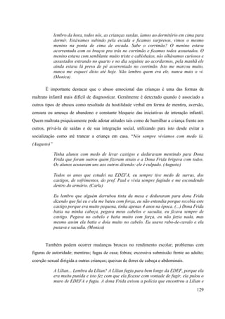129
lembro da hora, todos nós, as crianças surdas, íamos ao dormitório em cima para
dormir. Estávamos subindo pela escada e ficamos surpresos, vimos o mesmo
menino na ponta de cima de escada. Sabe o corrimão? O menino estava
acorrentado com os braços pra trás no corrimão e ficamos todos assustados. O
menino estava com semblante muito triste e cabisbaixo, nós olhávamos curiosos e
assustados entrando no quarto e no dia seguinte ao acordarmos, pela manhã ele
ainda estava lá preso de pé acorrentado no corrimão. Isto me marcou muito,
nunca me esqueci disto até hoje. Não lembro quem era ele, nunca mais o vi.
(Monica)
É importante destacar que o abuso emocional das crianças é uma das formas de
maltrato infantil mais difícil de diagnosticar. Geralmente é detectado quando é associado a
outros tipos de abusos como resultado da hostilidade verbal em forma de mentira, aversão,
censura ou ameaça de abandono e constante bloqueio das iniciativas de interação infantil.
Quem maltrata psiquicamente pode adotar atitudes tais como de humilhar a criança frente aos
outros, privá-la de saídas e de sua integração social, utilizando para isto desde evitar a
socialização como até trancar a criança em casa. “Nós sempre vivíamos com medo lá.
(Augusto)”
Tinha alunos com medo de levar castigos e deduravam mentindo para Dona
Frida que foram outros quem fizeram sinais e a Dona Frida brigava com todos.
Os alunos acusavam uns aos outros dizendo: ele é culpado. (Augusto)
Todos os anos que estudei na EDEFA, eu sempre tive medo de surras, dos
castigos, de sofrimentos, do prof. Paul e vivia sempre fugindo e me escondendo
dentro do armário. (Carla)
Eu lembro que alguém derrubou tinta da mesa e deduraram para dona Frida
dizendo que fui eu e ela me bateu com força, eu não entendia porque recebia este
castigo porque era muito pequena, tinha apenas 4 anos na época. (...) Dona Frida
batia na minha cabeça, pegava meus cabelos e sacudia, eu ficava sempre de
castigo. Pegava no cabelo e batia muito com força, eu não fazia nada, mas
mesmo assim ela batia e doía muito no cabelo. Eu usava rabo-de-cavalo e ela
puxava e sacudia. (Monica)
Também podem ocorrer mudanças bruscas no rendimento escolar; problemas com
figuras de autoridade; mentiras; fugas de casa; fobias; excessiva submissão frente ao adulto;
coerção sexual dirigida a outras crianças; queixas de dores de cabeça e abdominais.
A Lílian... Lembra da Lílian? A Lílian fugiu para bem longe da EDEF, porque ela
era muito punida e isto fez com que ela ficasse com vontade de fugir, ela pulou o
muro de EDEFA e fugiu. A dona Frida avisou a polícia que encontrou a Lílian e
 