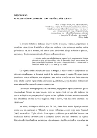 13
INTRODUÇÃO
MINHA HISTÓRIA COMO PARTE DA HISTÓRIA DOS SURDOS
“Pois na língua de um povo, observa Herder,
“ reside toda a esfera de pensamento, sua tradição,história,
religião e base da vida, todo o seu coração e sua alma”.
Isso vale especialmente para a língua de sinais,
porque ela e a voz – não só biológica mas cultural,
e impossível de silenciar – dos surdos”
Oliver Sacks
O presente trabalho é dedicado ao povo surdo, à história, vivências, experiências e
nostalgias, isto é, forma de existência subjacente à cultura; certas coisas que sujeitos surdos
gostariam de ter, ser e de fazer, um tipo de clima envolvente; desejo de voltar ao passado,
aspirações e desejos nunca realizados. O povo surdo consiste em:
(...) sujeitos surdos que não habitam no mesmo local, mas que estão ligados
por uma origem, por um código ético de formação visual, independente do
grau de evolução lingüística, tais como a língua de sinais, a cultura surda e
quaisquer outros laços (STROBEL, p.29, 2008).
Os sujeitos surdos existem em todos os tempos, o nosso estilo de compartilhar os
interesses semelhantes e a língua de sinais é tão antigo quando o mundo. Deixamos traços
abundantes, marcas diferentes, mas dispersas, pois muitas ocorrências nem foram tomadas
como objeto a serem representadas em história e, entretanto, nossas histórias permanecem
ainda adormecidas esperando para serem despertas.
Desafio esta minha pesquisa? Sim, certamente, se julgarmos depois das lacunas que os
pesquisadores fizeram nas suas histórias sobre os surdos. Será por que não puderam ou
poucos se inspiravam para pesquisar? Alguns trechos lapidados herdaram a conduta marcada
pela intolerância obscura na visão negativa sobre os surdos, viam-nos como ‘anormais’ ou
‘deficientes’.
Ser surdo, ao longo da história, não foi fácil, foram feitas muitas injustiças atrozes
contra nós, não aceitavam o ‘diferente’ e nossas ‘diferenças’, assim como autor Foucault
(2005), em seu livro ‘Vigiar e Punir’ destaca graves problemas que a sociedade humana e as
autoridades públicas afrontam com as diferentes culturas em seus territórios, os sujeitos
diferentes são identificados e socialmente estereotipados e também se tende a generalizar as
 