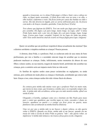 130
quando a trouxeram, eu vi a dona Frida pegar a Lílian e bater com a cabeça no
chão, eu fiquei muito assustada. A Lílian ficou toda roxa na testa e no olho, o
olho inchou e deformou o rosto. Ela ficou assim por causa das batidas no chão e
surras. Ela não deveria ter fugido, pois as surras dobraram para ela. Eu ficava
com medo e de braços cruzados, quietinha. Como fui fraca! (Carla)
Teve alunos que fugiram da EDEFA. Teve um surdo que fugiu para Lapa, longe
pra caramba. Ele fugiu a pé para longe, muito longe, na Lapa, sabe? A dona
Frida batia muito nele e por isto ele fugiu, foi a pé para loonge, Lapa. Longe
Lapa. Correu para Lapa, caramba! (repete) Lá na Lapa ele tinha um primo,
sabe? Este surdo (mostrou sinal de cicatriz no braço) fugiu para Lapa. (Augusto)
Quem vai acreditar que um professor respeitável abusa sexualmente das meninas? Que
a diretora sorridente e simpática maltrata as crianças? Poucas pessoas.
A diretora, dona Frida, e o professor, Paul, se ocultavam atrás de seus status de bons
profissionais, por isto a família e a sociedade estavam longe de acreditar que os mesmos
pudessem machucar as crianças. Então, infelizmente, nestes momentos de abusos de seus
filhos e alunos surdos, na sua maioria, reagem de maneira hostil, preferindo não acreditar nas
crianças, pois o contrário seria um impacto muito forte na vida social.
As famílias de sujeitos surdos eram pouco esclarecidas ou negligentes, ou ainda
omissas, pois confiaram de modo pleno as crianças à Instituição, acreditando que estava tudo
bem. Graças a isso, estas crianças surdas têm sido vitimas fáceis de abusos.
Eu contava para minha mãe muitas vezes que o professor Paul era muito ruim,
que mexia no meu corpo, que levantava a minha saia e eu respondia sempre não,
não. A minha mãe não acreditava, achou que era tudo mentira minha, afinal sou
surda.(Carla)
Chegando a Curitiba, expliquei como era o Instituto em São Paulo para meus
pais e contei que apanhava, que recebia tapas no rosto, cascudos e chutes no
traseiro, apanhava no quarto e o castigo era ficar preso no quarto, meus
familiares não acreditaram na minha história (Danson)
Uma vez por ano a minha mãe ia me buscar e depois voltava, eu não queria
voltar á EDEFA. Quando era férias, minha mãe ia me buscar, quando ela me
trazia de volta á escola de dona Frida eu gritava “não”, não queria voltar, eu
implorava! A minha mãe teimava e me trazia a força para escola. (Augusto)
 